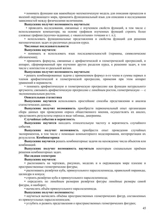 • понимать функцию как важнейшую математическую модель для описания процессов и
явлений окружающего мира, применять функциональный язык для описания и исследования
зависимостей между физическими величинами.
Выпускник получит возможность научиться:
• проводить исследования, связанные с изучением свойств функций, в том числе с
использованием компьютера; на основе графиков изученных функций строить более
сложные графики (кусочно-заданные, с «выколотыми» точками и т. п.);
• использовать функциональные представления и свойства функций для решения
математических задач из различных разделов курса.
Числовые последовательности
Выпускник научится:
• понимать и использовать язык последовательностей (термины, символические
обозначения);
• применять формулы, связанные с арифметической и геометрической прогрессией, и
аппарат, сформированный при изучении других разделов курса, к решению задач, в том
числе с контекстом из реальной жизни.
Выпускник получит возможность научиться:
• решать комбинированные задачи с применением формул n-го члена и суммы первых n
членов арифметической и геометрической прогрессии, применяя при этом аппарат
уравнений и неравенств;
• понимать арифметическую и геометрическую прогрессию как функции натурального
аргумента; связывать арифметическую прогрессию с линейным ростом, геометрическую — с
экспоненциальным ростом.
Описательная статистика
Выпускник научится использовать простейшие способы представления и анализа
статистических данных.
Выпускник получит возможность приобрести первоначальный опыт организации
сбора данных при проведении опроса общественного мнения, осуществлять их анализ,
представлять результаты опроса в виде таблицы, диаграммы.
Случайные события и вероятность
Выпускник научится находить относительную частоту и вероятность случайного
события.
Выпускник получит возможность приобрести опыт проведения случайных
экспериментов, в том числе с помощью компьютерного моделирования, интерпретации их
результатов. Комбинаторика
Выпускник научится решать комбинаторные задачи на нахождение числа объектов или
комбинаций.
Выпускник получит возможность научиться некоторым специальным приёмам
решения комбинаторных задач.
Наглядная геометрия
Выпускник научится:
• распознавать на чертежах, рисунках, моделях и в окружающем мире плоские и
пространственные геометрические фигуры;
• распознавать развёртки куба, прямоугольного параллелепипеда, правильной пирамиды,
цилиндра и конуса;
• строить развёртки куба и прямоугольного параллелепипеда;
• определять по линейным размерам развёртки фигуры линейные размеры самой
фигуры, и наоборот;
• вычислять объём прямоугольного параллелепипеда.
Выпускник получит возможность:
• научиться вычислять объёмы пространственных геометрических фигур, составленных
из прямоугольных параллелепипедов;
• углубить и развить представления о пространственных геометрических фигурах;
45
 