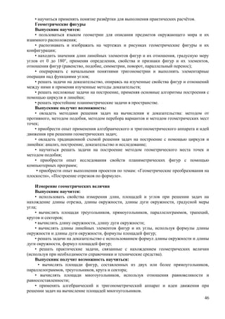 • научиться применять понятие развёртки для выполнения практических расчётов.
Геометрические фигуры
Выпускник научится:
• пользоваться языком геометрии для описания предметов окружающего мира и их
взаимного расположения;
• распознавать и изображать на чертежах и рисунках геометрические фигуры и их
конфигурации;
• находить значения длин линейных элементов фигур и их отношения, градусную меру
углов от 0 до 180°, применяя определения, свойства и признаки фигур и их элементов,
отношения фигур (равенство, подобие, симметрии, поворот, параллельный перенос);
• оперировать с начальными понятиями тригонометрии и выполнять элементарные
операции над функциями углов;
• решать задачи на доказательство, опираясь на изученные свойства фигур и отношений
между ними и применяя изученные методы доказательств;
• решать несложные задачи на построение, применяя основные алгоритмы построения с
помощью циркуля и линейки;
• решать простейшие планиметрические задачи в пространстве.
Выпускник получит возможность:
• овладеть методами решения задач на вычисления и доказательства: методом от
противного, методом подобия, методом перебора вариантов и методом геометрических мест
точек;
• приобрести опыт применения алгебраического и тригонометрического аппарата и идей
движения при решении геометрических задач;
• овладеть традиционной схемой решения задач на построение с помощью циркуля и
линейки: анализ, построение, доказательство и исследование;
• научиться решать задачи на построение методом геометрического места точек и
методом подобия;
• приобрести опыт исследования свойств планиметрических фигур с помощью
компьютерных программ;
• приобрести опыт выполнения проектов по темам: «Геометрические преобразования на
плоскости», «Построение отрезков по формуле».
Измерение геометрических величин
Выпускник научится:
• использовать свойства измерения длин, площадей и углов при решении задач на
нахождение длины отрезка, длины окружности, длины дуги окружности, градусной меры
угла;
• вычислять площади треугольников, прямоугольников, параллелограммов, трапеций,
кругов и секторов;
• вычислять длину окружности, длину дуги окружности;
• вычислять длины линейных элементов фигур и их углы, используя формулы длины
окружности и длины дуги окружности, формулы площадей фигур;
• решать задачи на доказательство с использованием формул длины окружности и длины
дуги окружности, формул площадей фигур;
• решать практические задачи, связанные с нахождением геометрических величин
(используя при необходимости справочники и технические средства).
Выпускник получит возможность научиться:
• вычислять площади фигур, составленных из двух или более прямоугольников,
параллелограммов, треугольников, круга и сектора;
• вычислять площади многоугольников, используя отношения равновеликости и
равносоставленности;
• применять алгебраический и тригонометрический аппарат и идеи движения при
решении задач на вычисление площадей многоугольников.
46
 