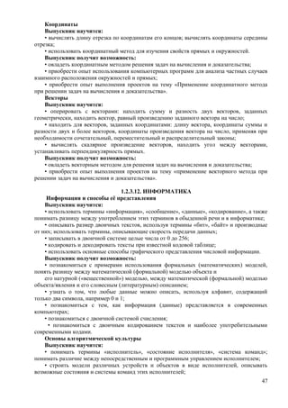 Координаты
Выпускник научится:
• вычислять длину отрезка по координатам его концов; вычислять координаты середины
отрезка;
• использовать координатный метод для изучения свойств прямых и окружностей.
Выпускник получит возможность:
• овладеть координатным методом решения задач на вычисления и доказательства;
• приобрести опыт использования компьютерных программ для анализа частных случаев
взаимного расположения окружностей и прямых;
• приобрести опыт выполнения проектов на тему «Применение координатного метода
при решении задач на вычисления и доказательства».
Векторы
Выпускник научится:
• оперировать с векторами: находить сумму и разность двух векторов, заданных
геометрически, находить вектор, равный произведению заданного вектора на число;
• находить для векторов, заданных координатами: длину вектора, координаты суммы и
разности двух и более векторов, координаты произведения вектора на число, применяя при
необходимости сочетательный, переместительный и распределительный законы;
• вычислять скалярное произведение векторов, находить угол между векторами,
устанавливать перпендикулярность прямых.
Выпускник получит возможность:
• овладеть векторным методом для решения задач на вычисления и доказательства;
• приобрести опыт выполнения проектов на тему «применение векторного метода при
решении задач на вычисления и доказательства».
1.2.3.12. ИНФОРМАТИКА
Информация и способы её представления
Выпускник научится:
• использовать термины «информация», «сообщение», «данные», «кодирование», а также
понимать разницу между употреблением этих терминов в обыденной речи и в информатике;
• описывать размер двоичных текстов, используя термины «бит», «байт» и производные
от них; использовать термины, описывающие скорость передачи данных;
• записывать в двоичной системе целые числа от 0 до 256;
• кодировать и декодировать тексты при известной кодовой таблице;
• использовать основные способы графического представления числовой информации.
Выпускник получит возможность:
• познакомиться с примерами использования формальных (математических) моделей,
понять разницу между математической (формальной) моделью объекта и
его натурной («вещественной») моделью, между математической (формальной) моделью
объекта/явления и его словесным (литературным) описанием;
• узнать о том, что любые данные можно описать, используя алфавит, содержащий
только два символа, например 0 и 1;
• познакомиться с тем, как информация (данные) представляется в современных
компьютерах;
• познакомиться с двоичной системой счисления;
• познакомиться с двоичным кодированием текстов и наиболее употребительными
современными кодами.
Основы алгоритмической культуры
Выпускник научится:
• понимать термины «исполнитель», «состояние исполнителя», «система команд»;
понимать различие между непосредственным и программным управлением исполнителем;
• строить модели различных устройств и объектов в виде исполнителей, описывать
возможные состояния и системы команд этих исполнителей;
47
 