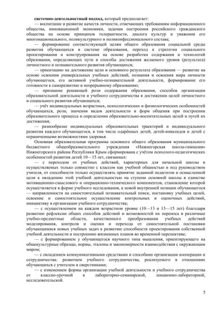 системно-деятельностный подход, который предполагает:
— воспитание и развитие качеств личности, отвечающих требованиям информационного
общества, инновационной экономики, задачам построения российского гражданского
общества на основе принципов толерантности, диалога культур и уважения его
многонационального, поликультурного и поликонфессионального состава;
— формирование соответствующей целям общего образования социальной среды
развития обучающихся в системе образования, переход к стратегии социального
проектирования и конструирования на основе разработки содержания и технологий
образования, определяющих пути и способы достижения желаемого уровня (результата)
личностного и познавательного развития обучающихся;
— ориентацию на достижение цели и основного результата образования — развитие на
основе освоения универсальных учебных действий, познания и освоения мира личности
обучающегося, его активной учебно-познавательной деятельности, формирование его
готовности к саморазвитию и непрерывному образованию;
— признание решающей роли содержания образования, способов организации
образовательной деятельности и учебного сотрудничества в достижении целей личностного
и социального развития обучающихся;
— учёт индивидуальных возрастных, психологических и физиологических особенностей
обучающихся, роли, значения видов деятельности и форм общения при построении
образовательного процесса и определении образовательно-воспитательных целей и путей их
достижения;
— разнообразие индивидуальных образовательных траекторий и индивидуального
развития каждого обучающегося, в том числе одарённых детей, детей-инвалидов и детей с
ограниченными возможностями здоровья.
Основная образовательная программа основного общего образования муниципального
бюджетного общеобразовательного учреждения «Нижнегорская школа-гимназия»
Нижнегорского района Республики Крым сформирована с учётом психолого-педагогических
особенностей развития детей 10—15 лет, связанных:
— с переходом от учебных действий, характерных для начальной школы и
осуществляемых только совместно с классом как учебной общностью и под руководством
учителя, от способности только осуществлять принятие заданной педагогом и осмысленной
цели к овладению этой учебной деятельностью на ступени основной школы в единстве
мотивационно-смыслового и операционно-технического компонентов, становление которой
осуществляется в форме учебного исследования, к новой внутренней позиции обучающегося
— направленности на самостоятельный познавательный поиск, постановку учебных целей,
освоение и самостоятельное осуществление контрольных и оценочных действий,
инициативу в организации учебного сотрудничества;
— с осуществлением на каждом возрастном уровне (10—13 и 13—15 лет) благодаря
развитию рефлексии общих способов действий и возможностей их переноса в различные
учебно-предметные области, качественного преобразования учебных действий
моделирования, контроля и оценки и перехода от самостоятельной постановки
обучающимися новых учебных задач к развитию способности проектирования собственной
учебной деятельности и построению жизненных планов во временной перспективе;
— с формированием у обучающегося научного типа мышления, ориентирующего на
общекультурные образцы, нормы, эталоны и закономерности взаимодействия с окружающим
миром;
— с овладением коммуникативными средствами и способами организации кооперации и
сотрудничества; развитием учебного сотрудничества, реализуемого в отношениях
обучающихся с учителем и сверстниками;
— с изменением формы организации учебной деятельности и учебного сотрудничества
от классно-урочной к лабораторно-семинарской, лекционно-лабораторной,
исследовательской.
5
 