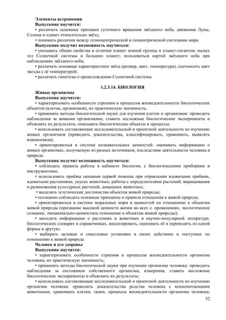 Элементы астрономии
Выпускник научится:
• различать основные признаки суточного вращения звёздного неба, движения Луны,
Солнца и планет относительно звёзд;
• понимать различия между гелиоцентрической и геоцентрической системами мира.
Выпускник получит возможность научиться:
• указывать общие свойства и отличия планет земной группы и планет-гигантов; малых
тел Солнечной системы и больших планет; пользоваться картой звёздного неба при
наблюдениях звёздного неба;
• различать основные характеристики звёзд (размер, цвет, температура), соотносить цвет
звезды с её температурой;
• различать гипотезы о происхождении Солнечной системы.
1.2.3.14. БИОЛОГИЯ
Живые организмы
Выпускник научится:
• характеризовать особенности строения и процессов жизнедеятельности биологических
объектов (клеток, организмов), их практическую значимость;
• применять методы биологической науки для изучения клеток и организмов: проводить
наблюдения за живыми организмами, ставить несложные биологические эксперименты и
объяснять их результаты, описывать биологические объекты и процессы;
• использовать составляющие исследовательской и проектной деятельности по изучению
живых организмов (приводить доказательства, классифицировать, сравнивать, выявлять
взаимосвязи);
• ориентироваться в системе познавательных ценностей: оценивать информацию о
живых организмах, получаемую из разных источников; последствия деятельности человека в
природе.
Выпускник получит возможность научиться:
• соблюдать правила работы в кабинете биологии, с биологическими приборами и
инструментами;
• использовать приёмы оказания первой помощи при отравлении ядовитыми грибами,
ядовитыми растениями, укусах животных; работы с определителями растений; выращивания
и размножения культурных растений, домашних животных;
• выделять эстетические достоинства объектов живой природы;
• осознанно соблюдать основные принципы и правила отношения к живой природе;
• ориентироваться в системе моральных норм и ценностей по отношению к объектам
живой природы (признание высокой ценности жизни во всех е. проявлениях, экологическое
сознание, эмоционально-ценностное отношение к объектам живой природы);
• находить информацию о растениях и животных в научно-популярной литературе,
биологических словарях и справочниках, анализировать, оценивать её и переводить из одной
формы в другую;
• выбирать целевые и смысловые установки в своих действиях и поступках по
отношению к живой природе.
Человек и его здоровье
Выпускник научится:
• характеризовать особенности строения и процессов жизнедеятельности организма
человека, их практическую значимость;
• применять методы биологической науки при изучении организма человека: проводить
наблюдения за состоянием собственного организма, измерения, ставить несложные
биологические эксперименты и объяснять их результаты;
• использовать составляющие исследовательской и проектной деятельности по изучению
организма человека: приводить доказательства родства человека с млекопитающими
животными, сравнивать клетки, ткани, процессы жизнедеятельности организма человека;
52
 