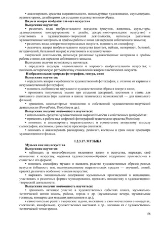 • анализировать средства выразительности, используемые художниками, скульпторами,
архитекторами, дизайнерами для создания художественного образа.
Виды и жанры изобразительного искусства
Выпускник научится:
• различать виды изобразительного искусства (рисунок, живопись, скульптура,
художественное конструирование и дизайн, декоративно-прикладное искусство) и
участвовать в художественно-творческой деятельности, используя различные
художественные материалы и приёмы работы с ними для передачи собственного замысла;
• различать виды декоративно-прикладных искусств, понимать их специфику;
• различать жанры изобразительного искусства (портрет, пейзаж, натюрморт, бытовой,
исторический, батальный жанры) и участвовать в художественно-
творческой деятельности, используя различные художественные материалы и приёмы
работы с ними для передачи собственного замысла.
Выпускник получит возможность научиться:
• определять шедевры национального и мирового изобразительного искусства; •
понимать историческую ретроспективу становления жанров пластических искусств.
Изобразительная природа фотографии, театра, кино
Выпускник научится:
• определять жанры и особенности художественной фотографии, е. отличие от картины и
нехудожественной фотографии;
• понимать особенности визуального художественного образа в театре и кино;
• применять полученные знания при создании декораций, костюмов и грима для
школьного спектакля (при наличии в школе технических возможностей — для школьного
фильма);
• применять компьютерные технологии в собственной художественно-творческой
деятельности (PowerPoint, Photoshop и др.).
Выпускник получит возможность научиться:
• использовать средства художественной выразительности в собственных фотоработах;
• применять в работе над цифровой фотографией технические средства Photoshop;
• понимать и анализировать выразительность и соответствие авторскому замыслу
сценографии, костюмов, грима после просмотра спектакля;
• понимать и анализировать раскадровку, реквизит, костюмы и грим после просмотра
художественного фильма.
1.2.3.17. МУЗЫКА
Музыка как вид искусства
Выпускник научится:
• наблюдать за многообразными явлениями жизни и искусства, выражать своё
отношение к искусству, оценивая художественно-образное содержание произведения в
единстве с его формой;
• понимать специфику музыки и выявлять родство художественных образов разных
искусств (общность тем, взаимодополнение выразительных средств — звучаний, линий,
красок), различать особенности видов искусства;
• выражать эмоциональное содержание музыкальных произведений в исполнении,
участвовать в различных формах музицирования, проявлять инициативу в художественно-
творческой деятельности.
Выпускник получит возможность научиться:
• принимать активное участие в художественных событиях класса, музыкально-
эстетической жизни школы, района, города и др. (музыкальные вечера, музыкальные
гостиные, концерты для младших школьников и др.);
• самостоятельно решать творческие задачи, высказывать свои впечатления о концертах,
спектаклях, кинофильмах, художественных выставках и др., оценивая их с художественно-
эстетической точки зрения.
58
 