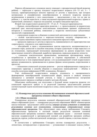 Переход обучающегося в основную школу совпадает с предкритической фазой развития
ребёнка — переходом к кризису младшего подросткового возраста (10—13 лет, 5— 7
классы), характеризующемуся началом перехода от детства к взрослости, при котором
центральным и специфическим новообразованием в личности подростка является
возникновение и развитие у него самосознания — представления о том, что он уже не
ребёнок, т. е. чувства взрослости, а также внутренней переориентацией подростка с правил и
ограничений, связанных с моралью послушания, на нормы поведения взрослых.
Второй этап подросткового развития (14—15 лет, 8—9 классы) характеризуется:
— бурным, скачкообразным характером развития, т. е. происходящими за сравнительно
короткий срок многочисленными качественными изменениями прежних особенностей,
интересов и отношений ребёнка, появлением у подростка значительных субъективных
трудностей и переживаний;
— стремлением подростка к общению и совместной деятельности со сверстниками;
— особой чувствительностью к морально-этическому «кодексу товарищества», в
котором заданы важнейшие нормы социального поведения взрослого мира;
— процессом перехода от детства к взрослости, отражающимся в его характеристике как
«переходного», «трудного» или «критического»;
— обострённой, в связи с возникновением чувства взрослости, восприимчивостью к
усвоению норм, ценностей и способов поведения, которые существуют в мире взрослых и в
их отношениях, порождающей интенсивное формирование на данном возрастном этапе
нравственных понятий и убеждений, выработку принципов, моральное развитие личности;
— сложными поведенческими проявлениями, вызванными противоречием между
потребностью в признании их взрослыми со стороны окружающих и собственной
неуверенностью в этом (нормативный кризис с его кульминационной точкой подросткового
кризиса независимости, проявляющегося в разных формах непослушания, сопротивления и
протеста);
— изменением социальной ситуации развития — ростом информационных перегрузок и
изменением характера и способа общения и социальных взаимодействий — объёмы и
способы получения информации (СМИ, телевидение, Интернет).
Учёт особенностей подросткового возраста, успешность и своевременность
формирования новообразований познавательной сферы, качеств и свойств личности
связывается с активной позицией учителя, а также с адекватностью построения
образовательного процесса и выбора условий и методик обучения.
Объективно необходимое для подготовки к будущей жизни подростка развитие его
социальной взрослости требует и от родителей (законных представителей) решения
соответствующей задачи воспитания подростка в семье, смены прежнего типа отношений на
новый.
1.2. Планируемые результаты освоения обучающимися основной образовательной
программы основного общего образования
1.2.1. Общие положения
Планируемые результаты освоения основной образовательной программы основного
общего образования (далее — планируемые результаты) образования МБОУ «Нижнегорская
школа-гимназия» представляют собой систему ведущих целевых установок и ожидаемых
результатов освоения всех компонентов, составляющих содержательную основу
образовательной программы. Они обеспечивают связь между требованиями Стандарта,
образовательным процессом и системой оценки результатов освоения основной
образовательной программы основного общего образования (далее — системой оценки),
выступая содержательной и критериальной основой для разработки программ учебных
предметов, курсов, учебно-методической литературы, с одной стороны, и системы оценки —
с другой.
В соответствии с требованиями Стандарта система планируемых результатов —
личностных, метапредметных и предметных — устанавливает и описывает классы учебно-
6
 
