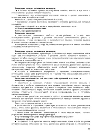Выпускник получит возможность научиться:
• выполнять несложные приёмы моделирования швейных изделий, в том числе с
использованием традиций народного костюма;
• использовать при моделировании зрительные иллюзии в одежде; определять и
исправлять дефекты швейных изделий;
• выполнять художественную отделку швейных изделий;
• изготавливать изделия декоративно-прикладного искусства, региональных народных
промыслов;
• определять основные стили в одежде и современные направления моды.
Сельскохозяйственные технологии
Технологии растениеводства
Выпускник научится:
• самостоятельно выращивать наиболее распространённые в регионе виды
сельскохозяйственных растений в условиях школьного учебно-опытного участка с
использованием ручных инструментов и малогабаритной техники, соблюдая правила
безопасного труда и охраны окружающей среды;
• планировать размещение культур на учебно-опытном участке и в личном подсобном
хозяйстве с учётом севооборотов.
Выпускник получит возможность научиться:
• самостоятельно составлять простейшую технологическую карту выращивания новых
видов сельскохозяйственных растений в условиях личного подсобного хозяйства и
школьного учебно-опытного участка на основе справочной литературы и других источников
информации, в том числе Интернета;
• планировать объём продукции растениеводства в личном подсобном хозяйстве или на
учебно-опытном участке на основе потребностей семьи или школы, рассчитывать основные
экономические показатели (себестоимость, доход, прибыль), оценивать возможности
предпринимательской деятельности на этой основе;
• находить и анализировать информацию о проблемах сельскохозяйственного
производства в своём селе, формулировать на её основе темы исследовательских работ и
проектов социальной направленности.
Технологии исследовательской, опытнической и проектной деятельности
Выпускник научится:
• планировать и выполнять учебные технологические проекты: выявлять и
формулировать проблему; обосновывать цель проекта, конструкцию изделия, сущность
итогового продукта или желаемого результата; планировать этапы выполнения работ;
составлять технологическую карту изготовления изделия; выбирать средства реализации
замысла, осуществлять технологический процесс; контролировать ход и результаты
выполнения проекта;
• представлять результаты выполненного проекта: пользоваться основными видами
проектной документации; готовить пояснительную записку к проекту; оформлять проектные
материалы; представлять проект к защите.
Выпускник получит возможность научиться:
• организовывать и осуществлять проектную деятельность на основе установленных
правил, поиска новых решений, планировать и организовывать технологический процесс с
учётом имеющихся ресурсов и условий;
• осуществлять презентацию, экономическую и экологическую оценку проекта;
разрабатывать вариант рекламы для продукта труда.
Современное производство и профессиональное самоопределение
Выпускник научится
• построению 2—3 вариантов личного профессионального плана и путей получения
профессионального образования на основе соотнесения своих интересов и возможностей с
61
 