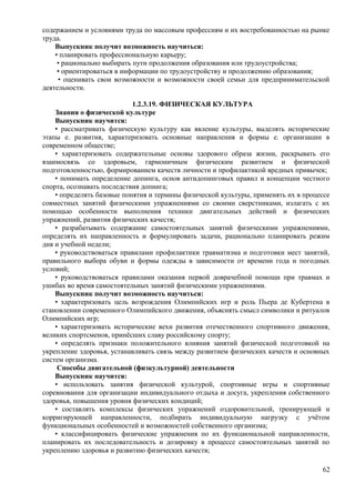 содержанием и условиями труда по массовым профессиям и их востребованностью на рынке
труда.
Выпускник получит возможность научиться:
• планировать профессиональную карьеру;
• рационально выбирать пути продолжения образования или трудоустройства;
• ориентироваться в информации по трудоустройству и продолжению образования;
• оценивать свои возможности и возможности своей семьи для предпринимательской
деятельности.
1.2.3.19. ФИЗИЧЕСКАЯ КУЛЬТУРА
Знания о физической культуре
Выпускник научится:
• рассматривать физическую культуру как явление культуры, выделять исторические
этапы е. развития, характеризовать основные направления и формы е. организации в
современном обществе;
• характеризовать содержательные основы здорового образа жизни, раскрывать его
взаимосвязь со здоровьем, гармоничным физическим развитием и физической
подготовленностью, формированием качеств личности и профилактикой вредных привычек;
• понимать определение допинга, основ антидопинговых правил и концепции честного
спорта, осознавать последствия допинга;
• определять базовые понятия и термины физической культуры, применять их в процессе
совместных занятий физическими упражнениями со своими сверстниками, излагать с их
помощью особенности выполнения техники двигательных действий и физических
упражнений, развития физических качеств;
• разрабатывать содержание самостоятельных занятий физическими упражнениями,
определять их направленность и формулировать задачи, рационально планировать режим
дня и учебной недели;
• руководствоваться правилами профилактики травматизма и подготовки мест занятий,
правильного выбора обуви и формы одежды в зависимости от времени года и погодных
условий;
• руководствоваться правилами оказания первой доврачебной помощи при травмах и
ушибах во время самостоятельных занятий физическими упражнениями.
Выпускник получит возможность научиться:
• характеризовать цель возрождения Олимпийских игр и роль Пьера де Кубертена в
становлении современного Олимпийского движения, объяснять смысл символики и ритуалов
Олимпийских игр;
• характеризовать исторические вехи развития отечественного спортивного движения,
великих спортсменов, принёсших славу российскому спорту;
• определять признаки положительного влияния занятий физической подготовкой на
укрепление здоровья, устанавливать связь между развитием физических качеств и основных
систем организма.
Способы двигательной (физкультурной) деятельности
Выпускник научится:
• использовать занятия физической культурой, спортивные игры и спортивные
соревнования для организации индивидуального отдыха и досуга, укрепления собственного
здоровья, повышения уровня физических кондиций;
• составлять комплексы физических упражнений оздоровительной, тренирующей и
корригирующей направленности, подбирать индивидуальную нагрузку с учётом
функциональных особенностей и возможностей собственного организма;
• классифицировать физические упражнения по их функциональной направленности,
планировать их последовательность и дозировку в процессе самостоятельных занятий по
укреплению здоровья и развитию физических качеств;
62
 