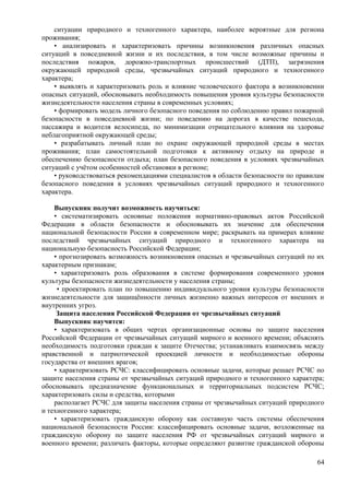 ситуации природного и техногенного характера, наиболее вероятные для региона
проживания;
• анализировать и характеризовать причины возникновения различных опасных
ситуаций в повседневной жизни и их последствия, в том числе возможные причины и
последствия пожаров, дорожно-транспортных происшествий (ДТП), загрязнения
окружающей природной среды, чрезвычайных ситуаций природного и техногенного
характера;
• выявлять и характеризовать роль и влияние человеческого фактора в возникновении
опасных ситуаций, обосновывать необходимость повышения уровня культуры безопасности
жизнедеятельности населения страны в современных условиях;
• формировать модель личного безопасного поведения по соблюдению правил пожарной
безопасности в повседневной жизни; по поведению на дорогах в качестве пешехода,
пассажира и водителя велосипеда, по минимизации отрицательного влияния на здоровье
неблагоприятной окружающей среды;
• разрабатывать личный план по охране окружающей природной среды в местах
проживания; план самостоятельной подготовки к активному отдыху на природе и
обеспечению безопасности отдыха; план безопасного поведения в условиях чрезвычайных
ситуаций с учётом особенностей обстановки в регионе;
• руководствоваться рекомендациями специалистов в области безопасности по правилам
безопасного поведения в условиях чрезвычайных ситуаций природного и техногенного
характера.
Выпускник получит возможность научиться:
• систематизировать основные положения нормативно-правовых актов Российской
Федерации в области безопасности и обосновывать их значение для обеспечения
национальной безопасности России в современном мире; раскрывать на примерах влияние
последствий чрезвычайных ситуаций природного и техногенного характера на
национальную безопасность Российской Федерации;
• прогнозировать возможность возникновения опасных и чрезвычайных ситуаций по их
характерным признакам;
• характеризовать роль образования в системе формирования современного уровня
культуры безопасности жизнедеятельности у населения страны;
• проектировать план по повышению индивидуального уровня культуры безопасности
жизнедеятельности для защищённости личных жизненно важных интересов от внешних и
внутренних угроз.
Защита населения Российской Федерации от чрезвычайных ситуаций
Выпускник научится:
• характеризовать в общих чертах организационные основы по защите населения
Российской Федерации от чрезвычайных ситуаций мирного и военного времени; объяснять
необходимость подготовки граждан к защите Отечества; устанавливать взаимосвязь между
нравственной и патриотической проекцией личности и необходимостью обороны
государства от внешних врагов;
• характеризовать РСЧС: классифицировать основные задачи, которые решает РСЧС по
защите населения страны от чрезвычайных ситуаций природного и техногенного характера;
обосновывать предназначение функциональных и территориальных подсистем РСЧС;
характеризовать силы и средства, которыми
располагает РСЧС для защиты населения страны от чрезвычайных ситуаций природного
и техногенного характера;
• характеризовать гражданскую оборону как составную часть системы обеспечения
национальной безопасности России: классифицировать основные задачи, возложенные на
гражданскую оборону по защите населения РФ от чрезвычайных ситуаций мирного и
военного времени; различать факторы, которые определяют развитие гражданской обороны
64
 