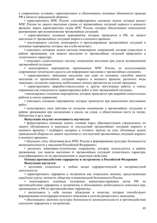 в современных условиях; характеризовать и обосновывать основные обязанности граждан
РФ в области гражданской обороны;
• характеризовать МЧС России: классифицировать основные задачи, которые решает
МЧС России по защите населения страны от чрезвычайных ситуаций мирного и военного
времени; давать характеристику силам МЧС России, которые обеспечивают немедленное
реагирование при возникновении чрезвычайных ситуаций;
• характеризовать основные мероприятия, которые проводятся в РФ, по защите
населения от чрезвычайных ситуаций мирного и военного времени;
• анализировать систему мониторинга и прогнозирования чрезвычайных ситуаций и
основные мероприятия, которые она в себя включает;
• описывать основные задачи системы инженерных сооружений, которая существует в
районе проживания, для защиты населения от чрезвычайных ситуаций природного и
техногенного характера;
• описывать существующую систему оповещения населения при угрозе возникновения
чрезвычайной ситуации;
• анализировать мероприятия, принимаемые МЧС России, по использованию
современных технических средств для информации населения о чрезвычайных ситуациях;
• характеризовать эвакуацию населения как один из основных способов защиты
населения от чрезвычайных ситуаций мирного и военного времени; различать виды
эвакуации; составлять перечень необходимых личных предметов на случай эвакуации;
• характеризовать аварийно-спасательные и другие неотложные работы в очагах
поражения как совокупность первоочередных работ в зоне чрезвычайной ситуации;
• анализировать основные мероприятия, которые проводятся при аварийно-спасательных
работах в очагах поражения;
• описывать основные мероприятия, которые проводятся при выполнении неотложных
работ;
• моделировать свои действия по сигналам оповещения о чрезвычайных ситуациях в
районе проживания при нахождении в школе, на улице, в общественном месте (в театре,
библиотеке и др.), дома.
Выпускник получит возможность научиться:
• формулировать основные задачи, стоящие перед образовательным учреждением, по
защите обучающихся и персонала от последствий чрезвычайных ситуаций мирного и
военного времени; • подбирать материал и готовить занятие на тему «Основные задачи
гражданской обороны по защите населения от последствий чрезвычайных ситуаций мирного
и военного времени»;
• обсуждать тему «Ключевая роль МЧС России в формировании культуры безопасности
жизнедеятельности у населения Российской Федерации»;
• различать инженерно-технические сооружения, которые используются в районе
проживания, для защиты населения от чрезвычайных ситуаций техногенного характера,
классифицировать их по предназначению и защитным свойствам.
Основы противодействия терроризму и экстремизму в Российской Федерации
Выпускник научится:
• негативно относиться к любым видам террористической и экстремистской
деятельности;
• характеризовать терроризм и экстремизм как социальное явление, представляющее
серьёзную угрозу личности, обществу и национальной безопасности России;
• анализировать основные положения нормативно-правовых актов РФ по
противодействию терроризму и экстремизму и обосновывать необходимость комплекса мер,
принимаемых в РФ по противодействию терроризму;
• воспитывать у себя личные убеждения и качества, которые способствуют
формированию антитеррористического поведения и антиэкстремистского мышления;
• обосновывать значение культуры безопасности жизнедеятельности в противодействии
идеологии терроризма и экстремизма;
65
 