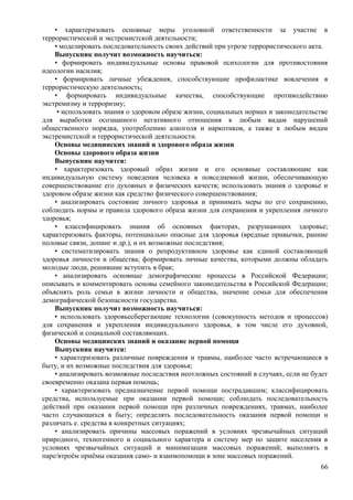 • характеризовать основные меры уголовной ответственности за участие в
террористической и экстремистской деятельности;
• моделировать последовательность своих действий при угрозе террористического акта.
Выпускник получит возможность научиться:
• формировать индивидуальные основы правовой психологии для противостояния
идеологии насилия;
• формировать личные убеждения, способствующие профилактике вовлечения в
террористическую деятельность;
• формировать индивидуальные качества, способствующие противодействию
экстремизму и терроризму;
• использовать знания о здоровом образе жизни, социальных нормах и законодательстве
для выработки осознанного негативного отношения к любым видам нарушений
общественного порядка, употреблению алкоголя и наркотиков, а также к любым видам
экстремистской и террористической деятельности.
Основы медицинских знаний и здорового образа жизни
Основы здорового образа жизни
Выпускник научится:
• характеризовать здоровый образ жизни и его основные составляющие как
индивидуальную систему поведения человека в повседневной жизни, обеспечивающую
совершенствование его духовных и физических качеств; использовать знания о здоровье и
здоровом образе жизни как средство физического совершенствования;
• анализировать состояние личного здоровья и принимать меры по его сохранению,
соблюдать нормы и правила здорового образа жизни для сохранения и укрепления личного
здоровья;
• классифицировать знания об основных факторах, разрушающих здоровье;
характеризовать факторы, потенциально опасные для здоровья (вредные привычки, ранние
половые связи, допинг и др.), и их возможные последствия;
• систематизировать знания о репродуктивном здоровье как единой составляющей
здоровья личности и общества; формировать личные качества, которыми должны обладать
молодые люди, решившие вступить в брак;
• анализировать основные демографические процессы в Российской Федерации;
описывать и комментировать основы семейного законодательства в Российской Федерации;
объяснять роль семьи в жизни личности и общества, значение семьи для обеспечения
демографической безопасности государства.
Выпускник получит возможность научиться:
• использовать здоровьесберегающие технологии (совокупность методов и процессов)
для сохранения и укрепления индивидуального здоровья, в том числе его духовной,
физической и социальной составляющих.
Основы медицинских знаний и оказание первой помощи
Выпускник научится:
• характеризовать различные повреждения и травмы, наиболее часто встречающиеся в
быту, и их возможные последствия для здоровья;
• анализировать возможные последствия неотложных состояний в случаях, если не будет
своевременно оказана первая помощь;
• характеризовать предназначение первой помощи пострадавшим; классифицировать
средства, используемые при оказании первой помощи; соблюдать последовательность
действий при оказании первой помощи при различных повреждениях, травмах, наиболее
часто случающихся в быту; определять последовательность оказания первой помощи и
различать е. средства в конкретных ситуациях;
• анализировать причины массовых поражений в условиях чрезвычайных ситуаций
природного, техногенного и социального характера и систему мер по защите населения в
условиях чрезвычайных ситуаций и минимизации массовых поражений; выполнять в
паре/втроём приёмы оказания само- и взаимопомощи в зоне массовых поражений.
66
 