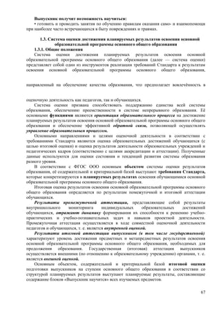 Выпускник получит возможность научиться:
• готовить и проводить занятия по обучению правилам оказания само- и взаимопомощи
при наиболее часто встречающихся в быту повреждениях и травмах.
1.3. Система оценки достижения планируемых результатов освоения основной
образовательной программы основного общего образования
1.3.1. Общие положения
Система оценки достижения планируемых результатов освоения основной
образовательной программы основного общего образования (далее — система оценки)
представляет собой один из инструментов реализации требований Стандарта к результатам
освоения основной образовательной программы основного общего образования,
направленный на обеспечение качества образования, что предполагает вовлечѐнность в
оценочную деятельность как педагогов, так и обучающихся.
Система оценки призвана способствовать поддержанию единства всей системы
образования, обеспечению преемственности в системе непрерывного образования. Её
основными функциями являются ориентация образовательного процесса на достижение
планируемых результатов освоения основной образовательной программы основного общего
образования и обеспечение эффективной обратной связи, позволяющей осуществлять
управление образовательным процессом.
Основными направлениями и целями оценочной деятельности в соответствии с
требованиями Стандарта являются оценка образовательных достижений обучающихся (с
целью итоговой оценки) и оценка результатов деятельности образовательных учреждений и
педагогических кадров (соответственно с целями аккредитации и аттестации). Полученные
данные используются для оценки состояния и тенденций развития системы образования
разного уровня.
В соответствии с ФГОС ООО основным объектом системы оценки результатов
образования, её содержательной и критериальной базой выступают требования Стандарта,
которые конкретизируются в планируемых результатах освоения обучающимися основной
образовательной программы основного общего образования.
Итоговая оценка результатов освоения основной образовательной программы основного
общего образования определяется по результатам помежуточной и итоговой аттестации
обучающихся.
Результаты промежуточной аттестации, представляющие собой результаты
внутришкольного мониторинга индивидуальных образовательных достижений
обучающихся, отражают динамику формирования их способности к решению учебно-
практических и учебно-познавательных задач и навыков проектной деятельности.
Промежуточная аттестация осуществляется в ходе совместной оценочной деятельности
педагогов и обучающихся, т. е. является внутренней оценкой.
Результаты итоговой аттестации выпускников (в том числе государственной)
характеризуют уровень достижения предметных и метапредметных результатов освоения
основной образовательной программы основного общего образования, необходимых для
продолжения образования. Государственная (итоговая) аттестация выпускников
осуществляется внешними (по отношению к образовательному учреждению) органами, т. е.
является внешней оценкой.
Основным объектом, содержательной и критериальной базой итоговой оценки
подготовки выпускников на ступени основного общего образования в соответствии со
структурой планируемых результатов выступают планируемые результаты, составляющие
содержание блоков «Выпускник научится» всех изучаемых предметов.
67
 