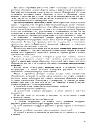 При оценке результатов деятельности МБОУ «Нижнегорская школа-гимназия» и
работников образования основным объектом оценки, её содержательной и критериальной
базой выступают планируемые результаты освоения основной образовательной программы,
составляющие содержание блоков «Выпускник научится» и «Выпускник получит
возможность научиться» всех изучаемых предметов. Основными процедурами этой оценки
служат аккредитация образовательного учреждения, аттестация педагогических кадров, а
также мониторинговые исследования разного уровня.
При оценке состояния и тенденций развития систем образования основным объектом
оценки, её содержательной и критериальной базой выступают ведущие целевые установки и
основные ожидаемые результаты основного общего образования, составляющие содержание
первых, целевых блоков планируемых результатов всех изучаемых предметов. Основными
процедурами этой оценки служат мониторинговые исследования разного уровня. При этом
дополнительно используются обобщённые данные, полученные по результатам итоговой
оценки, аккредитации образовательного учреждения и аттестации педагогических кадров.
В соответствии с требованиями Стандарта предоставление и использование
персонифицированной информации возможно только в рамках процедур итоговой оценки
обучающихся. Во всех иных процедурах допустимо предоставление и использование
исключительно неперсонифицированной (анонимной) информации о достигаемых
обучающимися образовательных результатах.
Интерпретация результатов оценки ведётся на основе контекстной информации об
условиях и особенностях деятельности субъектов образовательного процесса. В частности,
итоговая оценка обучающихся определяется с учётом их стартового уровня и динамики
образовательных достижений.
Система оценки достижения планируемых результатов освоения основной
образовательной программы основного общего образования предполагает комплексный
подход к оценке результатов образования, позволяющий вести оценку достижения
обучающимися всех трёх групп результатов образования: личностных, метапредметных и
предметных.
Система оценки предусматривает уровневый подход к содержанию оценки и
инструментарию для оценки достижения планируемых результатов, а также к
представлению и интерпретации результатов измерений.
Одним из проявлений уровневого подхода является оценка индивидуальных
образовательных достижений на основе «метода сложения», при котором фиксируется
достижение уровня, необходимого для успешного продолжения образования и реально
достигаемого большинством обучающихся, и его превышение, что позволяет выстраивать
индивидуальные траектории движения с учётом зоны ближайшего развития, формировать
положительную учебную и социальную мотивацию.
К компетенции МБОУ «Нижнегорская школа-гимназия» относится:
1) описание организации и содержания:
а) промежуточной аттестации обучающихся в рамках урочной и внеурочной
деятельности;
б) итоговой оценки по предметам, не выносимым на государственную итоговую
аттестацию обучающихся;
в) оценки проектной деятельности обучающихся;
2) адаптация инструментария для итоговой оценки достижения планируемых
результатов, разработанного на федеральном уровне, в целях организации:
а) оценки достижения планируемых результатов в рамках текущего и тематического
контроля;
б) промежуточной аттестации (системы внутришкольного мониторинга);
в) итоговой аттестации по предметам, не выносимым на государственную итоговую
аттестацию;
68
 