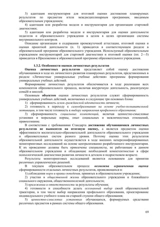 3) адаптация инструментария для итоговой оценки достижения планируемых
результатов по предметам и/или междисциплинарным программам, вводимым
образовательным учреждением;
4) адаптация или разработка модели и инструментария для организации стартовой
диагностики;
5) адаптация или разработка модели и инструментария для оценки деятельности
педагогов и образовательного учреждения в целом в целях организации системы
внутришкольного контроля.
Описание организации и содержания промежуточной аттестации, итоговой оценки и
оценки проектной деятельности (п. 1) приводится в соответствующем разделе в
образовательной программе образовательного учреждения. Используемый образовательным
учреждением инструментарий для стартовой диагностики и итоговой оценки (пп. 2—5)
приводится в Приложении к образовательной программе образовательного учреждения.
1.3.2. Особенности оценки личностных результатов
Оценка личностных результатов представляет собой оценку достижения
обучающимися в ходе их личностного развития планируемых результатов, представленных в
разделе «Личностные универсальные учебные действия» программы формирования
универсальных учебных действий.
Формирование личностных результатов обеспечивается в ходе реализации всех
компонентов образовательного процесса, включая внеурочную деятельность, реализуемую
семьёй и школой.
Основным объектом оценки личностных результатов служит сформированность
универсальных учебных действий, включаемых в следующие три основных блока:
1) сформированность основ гражданской идентичности личности;
2) готовность к переходу к самообразованию на основе учебно-познавательной
мотивации, в том числе готовность к выбору направления профильного образования;
3) сформированность социальных компетенций, включая ценностно-смысловые
установки и моральные нормы, опыт социальных и межличностных отношений,
правосознание.
В соответствии с требованиями Стандарта достижение обучающимися личностных
результатов не выносится на итоговую оценку, а является предметом оценки
эффективности воспитательно-образовательной деятельности образовательного учреждения
и образовательных систем разного уровня. Поэтому оценка этих результатов
образовательной деятельности осуществляется в ходе внешних неперсонифицированных
мониторинговых исследований на основе централизованно разработанного инструментария.
К их проведению должны быть привлечены специалисты, не работающие в данном
образовательном учреждении и обладающие необходимой компетентностью в сфере
психологической диагностики развития личности в детском и подростковом возрасте.
Результаты мониторинговых исследований являются основанием для принятия
различных управленческих решений.
В текущем образовательном процессе возможна ограниченная оценка
сформированности отдельных личностных результатов, проявляющихся в:
1) соблюдении норм и правил поведения, принятых в образовательном учреждении;
2) участии в общественной жизни образовательного учреждения и ближайшего
социального окружения, общественнополезной деятельности;
3) прилежании и ответственности за результаты обучения;
4) готовности и способности делать осознанный выбор своей образовательной
траектории, в том числе выбор направления профильного образования, проектирование
индивидуального учебного плана на старшей ступени общего образования;
5) ценностно-смысловых установках обучающихся, формируемых средствами
различных предметов в рамках системы общего образования.
69
 