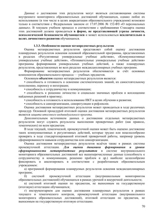 Данные о достижении этих результатов могут являться составляющими системы
внутреннего мониторинга образовательных достижений обучающихся, однако любое их
использование (в том числе в целях аккредитации образовательного учреждения) возможно
только в соответствии с Федеральным законом от 17.07.2006 № 152-ФЗ «О персональных
данных». В текущем учебном процессе в соответствии с требованиями Стандарта оценка
этих достижений должна проводиться в форме, не представляющей угрозы личности,
психологической безопасности обучающегося и может использоваться исключительно в
целях личностного развития обучающихся.
1.3.3. Особенности оценки метапредметных результатов
Оценка метапредметных результатов представляет собой оценку достижения
планируемых результатов освоения основной образовательной программы, представленных
в разделах «Регулятивные универсальные учебные действия», «Коммуникативные
универсальные учебные действия», «Познавательные универсальные учебные действия»
программы формирования универсальных учебных действий, а также планируемых
результатов, представленных во всех разделах междисциплинарных учебных программ.
Формирование метапредметных результатов обеспечивается за счёт основных
компонентов образовательного процесса — учебных предметов.
Основным объектом оценки метапредметных результатов является:
• способность и готовность к освоению систематических знаний, их самостоятельному
пополнению, переносу и интеграции;
• способность к сотрудничеству и коммуникации;
• способность к решению личностно и социально значимых проблем и воплощению
найденных решений в практику;
• способность и готовность к использованию ИКТ в целях обучения и развития;
• способность к самоорганизации, саморегуляции и рефлексии.
Оценка достижения метапредметных результатов может проводиться в ходе различных
процедур. Основной процедурой итоговой оценки достижения метапредметных результатов
является защита итогового индивидуального проекта.
Дополнительным источником данных о достижении отдельных метапредметных
результатов могут служить результаты выполнения проверочных работ (как правило,
тематических) по всем предметам.
В ходе текущей, тематической, промежуточной оценки может быть оценено достижение
таких коммуникативных и регулятивных действий, которые трудно или нецелесообразно
проверять в ходе стандартизированной итоговой проверочной работы, например уровень
сформированности навыков сотрудничества или самоорганизации.
Оценка достижения метапредметных результатов ведётся также в рамках системы
промежуточной аттестации. Для оценки динамики формирования и уровня
сформированности метапредметных результатов в системе внутришкольного
мониторинга образовательных достижений все вышеперечисленные данные (способность к
сотрудничеству и коммуникации, решению проблем и др.) наиболее целесообразно
фиксировать и анализировать в соответствии с разработанным образовательным
учреждением:
а) программой формирования планируемых результатов освоения междисциплинарных
программ;
б) системой промежуточной аттестации (внутришкольным мониторингом
образовательных достижений) обучающихся в рамках урочной и внеурочной деятельности;
в) системой итоговой оценки по предметам, не выносимым на государственную
(итоговую) аттестацию обучающихся;
г) инструментарием для оценки достижения планируемых результатов в рамках
текущего и тематического контроля, промежуточной аттестации (внутришкольного
мониторинга образовательных достижений), итоговой аттестации по предметам, не
выносимым на государственную итоговую аттестацию.
70
 