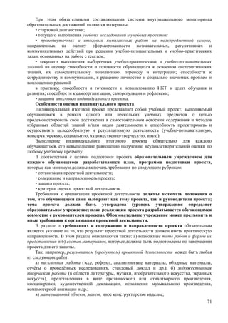 При этом обязательными составляющими системы внутришкольного мониторинга
образовательных достижений являются материалы:
• стартовой диагностики;
• текущего выполнения учебных исследований и учебных проектов;
• промежуточных и итоговых комплексных работ на межпредметной основе,
направленных на оценку сформированности познавательных, регулятивных и
коммуникативных действий при решении учебно-познавательных и учебно-практических
задач, основанных на работе с текстом;
• текущего выполнения выборочных учебно-практических и учебно-познавательных
заданий на оценку способности и готовности обучающихся к освоению систематических
знаний, их самостоятельному пополнению, переносу и интеграции; способности к
сотрудничеству и коммуникации, к решению личностно и социально значимых проблем и
воплощению решений
в практику; способности и готовности к использованию ИКТ в целях обучения и
развития; способности к самоорганизации, саморегуляции и рефлексии;
• защиты итогового индивидуального проекта.
Особенности оценки индивидуального проекта
Индивидуальный итоговой проект представляет собой учебный проект, выполняемый
обучающимся в рамках одного или нескольких учебных предметов с целью
продемонстрировать свои достижения в самостоятельном освоении содержания и методов
избранных областей знаний и/или видов деятельности и способность проектировать и
осуществлять целесообразную и результативную деятельность (учебно-познавательную,
конструкторскую, социальную, художественно-творческую, иную).
Выполнение индивидуального итогового проекта обязательно для каждого
обучающегося, его невыполнение равноценно получению неудовлетворительной оценки по
любому учебному предмету.
В соответствии с целями подготовки проекта образовательным учреждением для
каждого обучающегося разрабатываются план, программа подготовки проекта,
которые как минимум должны включать требования по следующим рубрикам:
• организация проектной деятельности;
• содержание и направленность проекта;
• защита проекта;
• критерии оценки проектной деятельности.
Требования к организации проектной деятельности должны включать положения о
том, что обучающиеся сами выбирают как тему проекта, так и руководителя проекта;
тема проекта должна быть утверждена (уровень утверждения определяет
образовательное учреждение; план реализации проекта разрабатывается обучающимся
совместно с руководителем проекта). Образовательное учреждение может предъявить и
иные требования к организации проектной деятельности.
В разделе о требованиях к содержанию и направленности проекта обязательным
является указание на то, что результат проектной деятельности должен иметь практическую
направленность. В этом разделе описываются также: а) возможные типы работ и формы их
представления и б) состав материалов, которые должны быть подготовлены по завершении
проекта для его защиты.
Так, например, результатом (продуктом) проектной деятельности может быть любая
из следующих работ:
а) письменная работа (эссе, реферат, аналитические материалы, обзорные материалы,
отчёты о проведённых исследованиях, стендовый доклад и др.); б) художественная
творческая работа (в области литературы, музыки, изобразительного искусства, экранных
искусств), представленная в виде прозаического или стихотворного произведения,
инсценировки, художественной декламации, исполнения музыкального произведения,
компьютерной анимации и др.;
в) материальный объект, макет, иное конструкторское изделие;
71
 