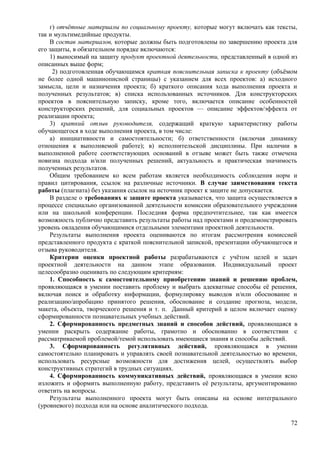 г) отчётные материалы по социальному проекту, которые могут включать как тексты,
так и мультимедийные продукты.
В состав материалов, которые должны быть подготовлены по завершению проекта для
его защиты, в обязательном порядке включаются:
1) выносимый на защиту продукт проектной деятельности, представленный в одной из
описанных выше форм;
2) подготовленная обучающимся краткая пояснительная записка к проекту (объёмом
не более одной машинописной страницы) с указанием для всех проектов: а) исходного
замысла, цели и назначения проекта; б) краткого описания хода выполнения проекта и
полученных результатов; в) списка использованных источников. Для конструкторских
проектов в пояснительную записку, кроме того, включается описание особенностей
конструкторских решений, для социальных проектов — описание эффектов/эффекта от
реализации проекта;
3) краткий отзыв руководителя, содержащий краткую характеристику работы
обучающегося в ходе выполнения проекта, в том числе:
а) инициативности и самостоятельности; б) ответственности (включая динамику
отношения к выполняемой работе); в) исполнительской дисциплины. При наличии в
выполненной работе соответствующих оснований в отзыве может быть также отмечена
новизна подхода и/или полученных решений, актуальность и практическая значимость
полученных результатов.
Общим требованием ко всем работам является необходимость соблюдения норм и
правил цитирования, ссылок на различные источники. В случае заимствования текста
работы (плагиата) без указания ссылок на источник проект к защите не допускается.
В разделе о требованиях к защите проекта указывается, что защита осуществляется в
процессе специально организованной деятельности комиссии образовательного учреждения
или на школьной конференции. Последняя форма предпочтительнее, так как имеется
возможность публично представить результаты работы над проектами и продемонстрировать
уровень овладения обучающимися отдельными элементами проектной деятельности.
Результаты выполнения проекта оцениваются по итогам рассмотрения комиссией
представленного продукта с краткой пояснительной запиской, презентации обучающегося и
отзыва руководителя.
Критерии оценки проектной работы разрабатываются с учётом целей и задач
проектной деятельности на данном этапе образования. Индивидуальный проект
целесообразно оценивать по следующим критериям:
1. Способность к самостоятельному приобретению знаний и решению проблем,
проявляющаяся в умении поставить проблему и выбрать адекватные способы её решения,
включая поиск и обработку информации, формулировку выводов и/или обоснование и
реализацию/апробацию принятого решения, обоснование и создание прогноза, модели,
макета, объекта, творческого решения и т. п. Данный критерий в целом включает оценку
сформированности познавательных учебных действий.
2. Сформированность предметных знаний и способов действий, проявляющаяся в
умении раскрыть содержание работы, грамотно и обоснованно в соответствии с
рассматриваемой проблемой/темой использовать имеющиеся знания и способы действий.
3. Сформированность регулятивных действий, проявляющаяся в умении
самостоятельно планировать и управлять своей познавательной деятельностью во времени,
использовать ресурсные возможности для достижения целей, осуществлять выбор
конструктивных стратегий в трудных ситуациях.
4. Сформированность коммуникативных действий, проявляющаяся в умении ясно
изложить и оформить выполненную работу, представить её результаты, аргументированно
ответить на вопросы.
Результаты выполненного проекта могут быть описаны на основе интегрального
(уровневого) подхода или на основе аналитического подхода.
72
 