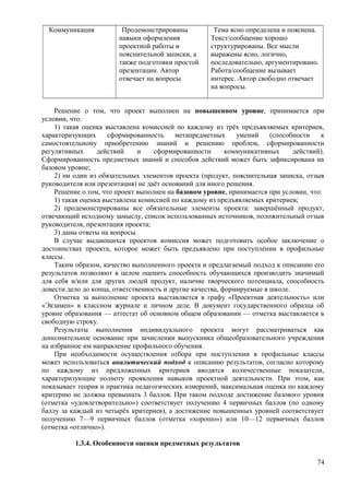 Коммуникация Продемонстрированы
навыки оформления
проектной работы и
пояснительной записки, а
также подготовки простой
презентации. Автор
отвечает на вопросы
Тема ясно определена и пояснена.
Текст/сообщение хорошо
структурированы. Все мысли
выражены ясно, логично,
последовательно, аргументировано.
Работа/сообщение вызывает
интерес. Автор свободно отвечает
на вопросы.
Решение о том, что проект выполнен на повышенном уровне, принимается при
условии, что:
1) такая оценка выставлена комиссией по каждому из трёх предъявляемых критериев,
характеризующих сформированность метапредметных умений (способности к
самостоятельному приобретению знаний и решению проблем, сформированности
регулятивных действий и сформированности коммуникативных действий).
Сформированность предметных знаний и способов действий может быть зафиксирована на
базовом уровне;
2) ни один из обязательных элементов проекта (продукт, пояснительная записка, отзыв
руководителя или презентация) не даёт оснований для иного решения.
Решение о том, что проект выполнен на базовом уровне, принимается при условии, что:
1) такая оценка выставлена комиссией по каждому из предъявляемых критериев;
2) продемонстрированы все обязательные элементы проекта: завершённый продукт,
отвечающий исходному замыслу, список использованных источников, положительный отзыв
руководителя, презентация проекта;
3) даны ответы на вопросы.
В случае выдающихся проектов комиссия может подготовить особое заключение о
достоинствах проекта, которое может быть предъявлено при поступлении в профильные
классы.
Таким образом, качество выполненного проекта и предлагаемый подход к описанию его
результатов позволяют в целом оценить способность обучающихся производить значимый
для себя и/или для других людей продукт, наличие творческого потенциала, способность
довести дело до конца, ответственность и другие качества, формируемые в школе.
Отметка за выполнение проекта выставляется в графу «Проектная деятельность» или
«Экзамен» в классном журнале и личном деле. В документ государственного образца об
уровне образования — аттестат об основном общем образовании — отметка выставляется в
свободную строку.
Результаты выполнения индивидуального проекта могут рассматриваться как
дополнительное основание при зачислении выпускника общеобразовательного учреждения
на избранное им направление профильного обучения.
При необходимости осуществления отбора при поступлении в профильные классы
может использоваться аналитический подход к описанию результатов, согласно которому
по каждому из предложенных критериев вводятся количественные показатели,
характеризующие полноту проявления навыков проектной деятельности. При этом, как
показывает теория и практика педагогических измерений, максимальная оценка по каждому
критерию не должна превышать 3 баллов. При таком подходе достижение базового уровня
(отметка «удовлетворительно») соответствует получению 4 первичных баллов (по одному
баллу за каждый из четырёх критериев), а достижение повышенных уровней соответствует
получению 7—9 первичных баллов (отметка «хорошо») или 10—12 первичных баллов
(отметка «отлично»).
1.3.4. Особенности оценки предметных результатов
74
 