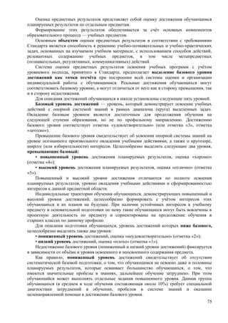 Оценка предметных результатов представляет собой оценку достижения обучающимся
планируемых результатов по отдельным предметам.
Формирование этих результатов обеспечивается за счёт основных компонентов
образовательного процесса — учебных предметов.
Основным объектом оценки предметных результатов в соответствии с требованиями
Стандарта является способность к решению учебно-познавательных и учебно-практических
задач, основанных на изучаемом учебном материале, с использованием способов действий,
релевантных содержанию учебных предметов, в том числе метапредметных
(познавательных, регулятивных, коммуникативных) действий.
Система оценки предметных результатов освоения учебных программ с учётом
уровневого подхода, принятого в Стандарте, предполагает выделение базового уровня
достижений как точки отсчёта при построении всей системы оценки и организации
индивидуальной работы с обучающимися. Реальные достижения обучающихся могут
соответствовать базовому уровню, а могут отличаться от него как в сторону превышения, так
и в сторону недостижения.
Для описания достижений обучающихся в школе установлены следующие пять уровней.
Базовый уровень достижений — уровень, который демонстрирует освоение учебных
действий с опорной системой знаний в рамках диапазона (круга) выделенных задач.
Овладение базовым уровнем является достаточным для продолжения обучения на
следующей ступени образования, но не по профильному направлению. Достижению
базового уровня соответствует отметка «удовлетворительно» (или отметка «3», отметка
«зачтено»).
Превышение базового уровня свидетельствует об усвоении опорной системы знаний на
уровне осознанного произвольного овладения учебными действиями, а также о кругозоре,
широте (или избирательности) интересов. Целесообразно выделить следующие два уровня,
превышающие базовый:
• повышенный уровень достижения планируемых результатов, оценка «хорошо»
(отметка «4»);
• высокий уровень достижения планируемых результатов, оценка «отлично» (отметка
«5»).
Повышенный и высокий уровни достижения отличаются по полноте освоения
планируемых результатов, уровню овладения учебными действиями и сформированностью
интересов к данной предметной области.
Индивидуальные траектории обучения обучающихся, демонстрирующих повышенный и
высокий уровни достижений, целесообразно формировать с учётом интересов этих
обучающихся и их планов на будущее. При наличии устойчивых интересов к учебному
предмету и основательной подготовки по нему такие обучающиеся могут быть вовлечены в
проектную деятельность по предмету и сориентированы на продолжение обучения в
старших классах по данному профилю.
Для описания подготовки обучающихся, уровень достижений которых ниже базового,
целесообразно выделить также два уровня:
• пониженный уровень достижений, оценка «неудовлетворительно» (отметка «2»);
• низкий уровень достижений, оценка «плохо» (отметка «1»).
Недостижение базового уровня (пониженный и низкий уровни достижений) фиксируется
в зависимости от объёма и уровня освоенного и неосвоенного содержания предмета.
Как правило, пониженный уровень достижений свидетельствует об отсутствии
систематической базовой подготовки, о том, что обучающимся не освоено даже и половины
планируемых результатов, которые осваивает большинство обучающихся, о том, что
имеются значительные пробелы в знаниях, дальнейшее обучение затруднено. При этом
обучающийся может выполнять отдельные задания повышенного уровня. Данная группа
обучающихся (в среднем в ходе обучения составляющая около 10%) требует специальной
диагностики затруднений в обучении, пробелов в системе знаний и оказании
целенаправленной помощи в достижении базового уровня.
75
 