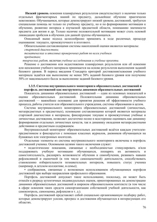 Низкий уровень освоения планируемых результатов свидетельствует о наличии только
отдельных фрагментарных знаний по предмету, дальнейшее обучение практически
невозможно. Обучающимся, которые демонстрируют низкий уровень достижений, требуется
специальная помощь не только по учебному предмету, но и по формированию мотивации к
обучению, развитию интереса к изучаемой предметной области, пониманию значимости
предмета для жизни и др. Только наличие положительной мотивации может стать основой
ликвидации пробелов в обучении для данной группы обучающихся.
Описанный выше подход целесообразно применять в ходе различных процедур
оценивания: текущего, промежуточного и итогового.
Обязательными составляющими системы накопленной оценки являются материалы:
стартовой диагностики;
тематических и итоговых проверочных работ по всем учебным
предметам;
творческих работ, включая учебные исследования и учебные проекты.
Решение о достижении или недостижении планируемых результатов или об освоении
или неосвоении учебного материала принимается на основе результатов выполнения заданий
базового уровня. В период введения Стандарта критерий достижения/освоения учебного
материала задаётся как выполнение не менее 50% заданий базового уровня или получение
50% от максимального балла за выполнение заданий базового уровня.
1.3.5. Система внутришкольного мониторинга образовательных достижений и
портфель достижений как инструменты динамики образовательных достижений
Показатель динамики образовательных достижений — один из основных показателей в
оценке образовательных достижений. Положительная динамика образовательных
достижений — важнейшее основание для принятия решения об эффективности учебного
процесса, работы учителя или образовательного учреждения, системы образования в целом.
Система внутришкольного мониторинга образовательных достижений (личностных,
метапредметных и предметных), основными составляющими которой являются материалы
стартовой диагностики и материалы, фиксирующие текущие и промежуточные учебные и
личностные достижения, позволяет достаточно полно и всесторонне оценивать как динамику
формирования отдельных личностных качеств, так и динамику овладения метапредметными
действиями и предметным содержанием.
Внутришкольный мониторинг образовательных достижений ведётся каждым учителем-
предметником и фиксируется с помощью классных журналов, дневников обучающихся на
бумажных или электронных носителях.
Отдельные элементы из системы внутришкольного мониторинга включены в портфель
достижений ученика. Основными целями такого включения служат:
• педагогические показания, связанные с необходимостью стимулировать и/или
поддерживать учебную мотивацию обучающихся, поощрять их активность и
самостоятельность, расширять возможности обучения и самообучения, развивать навыки
рефлексивной и оценочной (в том числе самооценочной) деятельности, способствовать
становлению избирательности познавательных интересов, повышать статус ученика
(например, в детском коллективе, в семье);
• соображения, связанные с возможным использованием обучающимися портфеля
достижений при выборе направления профильного образования.
Портфель достижений допускает такое использование, поскольку, он может быть
отнесён к разряду аутентичных индивидуальных оценок, ориентированных на демонстрацию
динамики образовательных достижений в широком образовательном контексте (в том числе
в сфере освоения таких средств самоорганизации собственной учебной деятельности, как
самоконтроль, самооценка, рефлексия и т. д.).
Портфель достижений представляет собой специально организованную подборку работ,
которые демонстрируют усилия, прогресс и достижения обучающегося в интересующих его
областях.
76
 