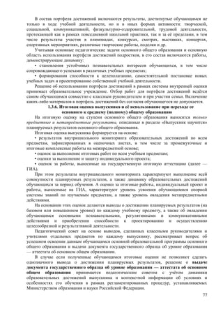 В состав портфеля достижений включаются результаты, достигнутые обучающимся не
только в ходе учебной деятельности, но и в иных формах активности: творческой,
социальной, коммуникативной, физкультурно-оздоровительной, трудовой деятельности,
протекающей как в рамках повседневной школьной практики, так и за её пределами, в том
числе результаты участия в олимпиадах, конкурсах, смотрах, выставках, концертах,
спортивных мероприятиях, различные творческие работы, поделки и др.
Учитывая основные педагогические задачи основного общего образования и основную
область использования портфеля достижений подростков, в его состав включаются работы,
демонстрирующие динамику:
• становления устойчивых познавательных интересов обучающихся, в том числе
сопровождающего успехами в различных учебных предметах;
• формирования способности к целеполаганию, самостоятельной постановке новых
учебных задач и проектированию собственной учебной деятельности.
Решение об использовании портфеля достижений в рамках системы внутренней оценки
принимает образовательное учреждение. Отбор работ для портфеля достижений ведётся
самим обучающимся совместно с классным руководителем и при участии семьи. Включение
каких-либо материалов в портфель достижений без согласия обучающегося не допускается.
1.3.6. Итоговая оценка выпускника и её использование при переходе от
основного к среднему (полному) общему образованию
На итоговую оценку на ступени основного общего образования выносятся только
предметные и метапредметные результаты, описанные в разделе «Выпускник научится»
планируемых результатов основного общего образования.
Итоговая оценка выпускника формируется на основе:
• результатов внутришкольного мониторинга образовательных достижений по всем
предметам, зафиксированных в оценочных листах, в том числе за промежуточные и
итоговые комплексные работы на межпредметной основе;
• оценок за выполнение итоговых работ по всем учебным предметам;
• оценки за выполнение и защиту индивидуального проекта;
• оценок за работы, выносимые на государственную итоговую аттестацию (далее —
ГИА).
При этом результаты внутришкольного мониторинга характеризуют выполнение всей
совокупности планируемых результатов, а также динамику образовательных достижений
обучающихся за период обучения. А оценки за итоговые работы, индивидуальный проект и
работы, выносимые на ГИА, характеризуют уровень усвоения обучающимися опорной
системы знаний по изучаемым предметам, а также уровень овладения метапредметными
действиями.
На основании этих оценок делаются выводы о достижении планируемых результатов (на
базовом или повышенном уровне) по каждому учебному предмету, а также об овладении
обучающимся основными познавательными, регулятивными и коммуникативными
действиями и приобретении способности к проектированию и осуществлению
целесообразной и результативной деятельности.
Педагогический совет на основе выводов, сделанных классными руководителями и
учителями отдельных предметов по каждому выпускнику, рассматривает вопрос об
успешном освоении данным обучающимся основной образовательной программы основного
общего образования и выдачи документа государственного образца об уровне образования
— аттестата об основном общем образовании.
В случае если полученные обучающимся итоговые оценки не позволяют сделать
однозначного вывода о достижении планируемых результатов, решение о выдаче
документа государственного образца об уровне образования — аттестата об основном
общем образовании принимается педагогическим советом с учётом динамики
образовательных достижений выпускника и контекстной информации об условиях и
особенностях его обучения в рамках регламентированных процедур, устанавливаемых
Министерством образования и науки Российской Федерации.
77
 