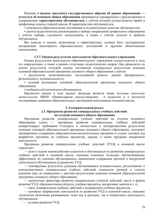 Решение о выдаче документа государственного образца об уровне образования —
аттестата об основном общем образовании принимается одновременно с рассмотрением и
утверждением характеристики обучающегося, с учётом которой осуществляется приём в
профильные классы старшей школы. В характеристике обучающегося:
• отмечаются образовательные достижения и положительные качества обучающегося;
• даются педагогические рекомендации к выбору направлений профильного образования
с учётом выбора, сделанного выпускником, а также с учётом успехов и проблем
обучающихся.
Все выводы и оценки, включаемые в характеристику, должны быть подтверждены
материалами мониторинга образовательных достижений и другими объективными
показателями.
1.3.7. Оценка результатов деятельности образовательного учреждения
Оценка результатов деятельности образовательного учреждения осуществляется в ходе
его аккредитации, а также в рамках аттестации педагогических кадров. Она проводится на
основе результатов итоговой оценки достижения планируемых результатов освоения
основной образовательной программы основного общего образования с учётом:
• результатов мониторинговых исследований разного уровня (федерального,
регионального, муниципального);
• условий реализации основной образовательной программы основного общего
образования;
• особенностей контингента обучающихся.
Предметом оценки в ходе данных процедур является также текущая оценочная
деятельность МБОУ «Нижнегорская школа-гимназия» и педагогов и в частности
отслеживание динамики образовательных достижений выпускников основной школы.
2. Содержательный раздел
2.1. Программа развития универсальных учебных действий
на ступени основного общего образования
Программа развития универсальных учебных действий на ступени основного
образования (далее — программа развития универсальных учебных действий)
конкретизирует требования Стандарта к личностным и метапредметным результатам
освоения основной образовательной программы основного общего образования, дополняет
традиционное содержание образовательно-воспитательных программ и служит основой для
разработки программ по учебным предметам, курсам, а также программ внеурочной
деятельности.
Программа развития универсальных учебных действий (УУД) в основной школе
определяет:
— цели и задачи взаимодействия педагогов и обучающихся по развитию универсальных
учебных действий в основной школе, описание основных подходов, обеспечивающих
эффективное их усвоение обучающимися, взаимосвязи содержания урочной и внеурочной
деятельности обучающихся по развитию УУД;
— планируемые результаты усвоения обучающимися познавательных, регулятивных и
коммуникативных универсальных учебных действий, показатели уровней и степени
владения ими, их взаимосвязь с другими результатами освоения основной образовательной
программы основного общего образования;
— ценностные ориентиры развития универсальных учебный действий, место и формы
развития УУД: образовательные области, учебные предметы, внеурочные занятия и т. п.;
— связь универсальных учебных действий с содержанием учебных предметов;
— основные направления деятельности по развитию УУД в основной школе, описание
технологии включения развивающих задач как в урочную, так и внеурочную деятельность
обучающихся;
— условия развития УУД;
78
 