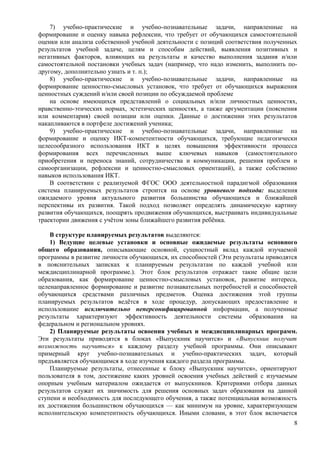 7) учебно-практические и учебно-познавательные задачи, направленные на
формирование и оценку навыка рефлексии, что требует от обучающихся самостоятельной
оценки или анализа собственной учебной деятельности с позиций соответствия полученных
результатов учебной задаче, целям и способам действий, выявления позитивных и
негативных факторов, влияющих на результаты и качество выполнения задания и/или
самостоятельной постановки учебных задач (например, что надо изменить, выполнить по-
другому, дополнительно узнать и т. п.);
8) учебно-практические и учебно-познавательные задачи, направленные на
формирование ценностно-смысловых установок, что требует от обучающихся выражения
ценностных суждений и/или своей позиции по обсуждаемой проблеме
на основе имеющихся представлений о социальных и/или личностных ценностях,
нравственно-этических нормах, эстетических ценностях, а также аргументации (пояснения
или комментария) своей позиции или оценки. Данные о достижении этих результатов
накапливаются в портфеле достижений ученика;
9) учебно-практические и учебно-познавательные задачи, направленные на
формирование и оценку ИКТ-компетентности обучающихся, требующие педагогически
целесообразного использования ИКТ в целях повышения эффективности процесса
формирования всех перечисленных выше ключевых навыков (самостоятельного
приобретения и переноса знаний, сотрудничества и коммуникации, решения проблем и
самоорганизации, рефлексии и ценностно-смысловых ориентаций), а также собственно
навыков использования ИКТ.
В соответствии с реализуемой ФГОС ООО деятельностной парадигмой образования
система планируемых результатов строится на основе уровневого подхода: выделения
ожидаемого уровня актуального развития большинства обучающихся и ближайшей
перспективы их развития. Такой подход позволяет определять динамическую картину
развития обучающихся, поощрять продвижения обучающихся, выстраивать индивидуальные
траектории движения с учётом зоны ближайшего развития ребёнка.
В структуре планируемых результатов выделяются:
1) Ведущие целевые установки и основные ожидаемые результаты основного
общего образования, описывающие основной, сущностный вклад каждой изучаемой
программы в развитие личности обучающихся, их способностей (Эти результаты приводятся
в пояснительных записках к планируемым результатам по каждой учебной или
междисциплинарной программе.). Этот блок результатов отражает такие общие цели
образования, как формирование ценностно-смысловых установок, развитие интереса,
целенаправленное формирование и развитие познавательных потребностей и способностей
обучающихся средствами различных предметов. Оценка достижения этой группы
планируемых результатов ведётся в ходе процедур, допускающих предоставление и
использование исключительно неперсонифицированной информации, а полученные
результаты характеризуют эффективность деятельности системы образования на
федеральном и региональном уровнях.
2) Планируемые результаты освоения учебных и междисциплинарных программ.
Эти результаты приводятся в блоках «Выпускник научится» и «Выпускник получит
возможность научиться» к каждому разделу учебной программы. Они описывают
примерный круг учебно-познавательных и учебно-практических задач, который
предъявляется обучающимся в ходе изучения каждого раздела программы.
Планируемые результаты, отнесенные к блоку «Выпускник научится», ориентируют
пользователя в том, достижение каких уровней освоения учебных действий с изучаемым
опорным учебным материалом ожидается от выпускников. Критериями отбора данных
результатов служат их значимость для решения основных задач образования на данной
ступени и необходимость для последующего обучения, а также потенциальная возможность
их достижения большинством обучающихся — как минимум на уровне, характеризующем
исполнительскую компетентность обучающихся. Иными словами, в этот блок включается
8
 