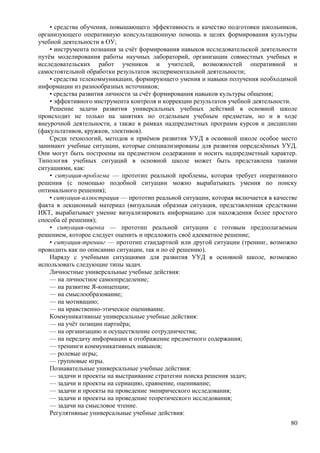 • средства обучения, повышающего эффективность и качество подготовки школьников,
организующего оперативную консультационную помощь в целях формирования культуры
учебной деятельности в ОУ;
• инструмента познания за счёт формирования навыков исследовательской деятельности
путём моделирования работы научных лабораторий, организации совместных учебных и
исследовательских работ учеников и учителей, возможностей оперативной и
самостоятельной обработки результатов экспериментальной деятельности;
• средства телекоммуникации, формирующего умения и навыки получения необходимой
информации из разнообразных источников;
• средства развития личности за счёт формирования навыков культуры общения;
• эффективного инструмента контроля и коррекции результатов учебной деятельности.
Решение задачи развития универсальных учебных действий в основной школе
происходит не только на занятиях по отдельным учебным предметам, но и в ходе
внеурочной деятельности, а также в рамках надпредметных программ курсов и дисциплин
(факультативов, кружков, элективов).
Среди технологий, методов и приёмов развития УУД в основной школе особое место
занимают учебные ситуации, которые специализированы для развития определённых УУД.
Они могут быть построены на предметном содержании и носить надпредметный характер.
Типология учебных ситуаций в основной школе может быть представлена такими
ситуациями, как:
• ситуация-проблема — прототип реальной проблемы, которая требует оперативного
решения (с помощью подобной ситуации можно вырабатывать умения по поиску
оптимального решения);
• ситуация-иллюстрация — прототип реальной ситуации, которая включается в качестве
факта в лекционный материал (визуальная образная ситуация, представленная средствами
ИКТ, вырабатывает умение визуализировать информацию для нахождения более простого
способа её решения);
• ситуация-оценка — прототип реальной ситуации с готовым предполагаемым
решением, которое следует оценить и предложить своё адекватное решение;
• ситуация-тренинг — прототип стандартной или другой ситуации (тренинг, возможно
проводить как по описанию ситуации, так и по её решению).
Наряду с учебными ситуациями для развития УУД в основной школе, возможно
использовать следующие типы задач.
Личностные универсальные учебные действия:
— на личностное самоопределение;
— на развитие Я-концепции;
— на смыслообразование;
— на мотивацию;
— на нравственно-этическое оценивание.
Коммуникативные универсальные учебные действия:
— на учёт позиции партнёра;
— на организацию и осуществление сотрудничества;
— на передачу информации и отображение предметного содержания;
— тренинги коммуникативных навыков;
— ролевые игры;
— групповые игры.
Познавательные универсальные учебные действия:
— задачи и проекты на выстраивание стратегии поиска решения задач;
— задачи и проекты на сериацию, сравнение, оценивание;
— задачи и проекты на проведение эмпирического исследования;
— задачи и проекты на проведение теоретического исследования;
— задачи на смысловое чтение.
Регулятивные универсальные учебные действия:
80
 