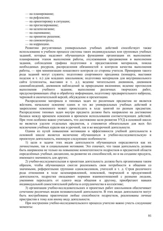 — на планирование;
— на рефлексию;
— на ориентировку в ситуации;
— на прогнозирование;
— на целеполагание;
— на оценивание;
— на принятие решения;
— на самоконтроль;
— на коррекцию.
Развитию регулятивных универсальных учебных действий способствует также
использование в учебном процессе системы таких индивидуальных или групповых учебных
заданий, которые наделяют обучающихся функциями организации их выполнения:
планирования этапов выполнения работы, отслеживания продвижения в выполнении
задания, соблюдения графика подготовки и предоставления материалов, поиска
необходимых ресурсов, распределения обязанностей и контроля качества выполнения
работы, — при минимизации пошагового контроля со стороны учителя. Примерами такого
рода заданий могут служить: подготовка спортивного праздника (концерта, выставки
поделок и т. п.) для младших школьников; подготовка материалов для внутришкольного
сайта (стенгазеты, выставки и т. д.); ведение читательских дневников, дневников
самонаблюдений, дневников наблюдений за природными явлениями; ведение протоколов
выполнения учебного задания; выполнение различных творческих работ,
предусматривающих сбор и обработку информации, подготовку предварительного наброска,
черновой и окончательной версий, обсуждение и презентацию.
Распределение материала и типовых задач по различным предметам не является
жёстким, начальное освоение одних и тех же универсальных учебных действий и
закрепление освоенного может происходить в ходе занятий по разным предметам.
Распределение типовых задач внутри предмета должно быть направлено на достижение
баланса между временем освоения и временем использования соответствующих действий.
При этом особенно важно учитывать, что достижение цели развития УУД в основной школе
не является уделом отдельных предметов, а становится обязательным для всех без
исключения учебных курсов как в урочной, так и во внеурочной деятельности.
Одним из путей повышения мотивации и эффективности учебной деятельности в
основной школе является включение обучающихся в учебно-исследовательскую и
проектную деятельность, имеющую следующие особенности:
1) цели и задачи этих видов деятельности обучающихся определяются как их
личностными, так и социальными мотивами. Это означает, что такая деятельность должна
быть направлена не только на повышение компетентности подростков в предметной области
определённых учебных дисциплин, на развитие их способностей, но и на создание продукта,
имеющего значимость для других;
2) учебно-исследовательская и проектная деятельность должна быть организована таким
образом, чтобы обучающиеся смогли реализовать свои потребности в общении со
значимыми, референтными группами одноклассников, учителей и т. д. Строя различного
рода отношения в ходе целенаправленной, поисковой, творческой и продуктивной
деятельности, подростки овладевают нормами взаимоотношений с разными людьми,
умениями переходить от одного вида общения к другому, приобретают навыки
индивидуальной самостоятельной работы и сотрудничества в коллективе;
3) организация учебно-исследовательских и проектных работ школьников обеспечивает
сочетание различных видов познавательной деятельности. В этих видах деятельности могут
быть востребованы практически любые способности подростков, реализованы личные
пристрастия к тому или иному виду деятельности.
При построении учебно-исследовательского процесса учителю важно учесть следующие
моменты:
81
 