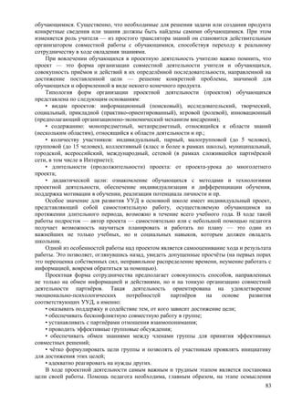 обучающимися. Существенно, что необходимые для решения задачи или создания продукта
конкретные сведения или знания должны быть найдены самими обучающимися. При этом
изменяется роль учителя — из простого транслятора знаний он становится действительным
организатором совместной работы с обучающимися, способствуя переходу к реальному
сотрудничеству в ходе овладения знаниями.
При вовлечении обучающихся в проектную деятельность учителю важно помнить, что
проект — это форма организации совместной деятельности учителя и обучающихся,
совокупность приёмов и действий в их определённой последовательности, направленной на
достижение поставленной цели — решение конкретной проблемы, значимой для
обучающихся и оформленной в виде некоего конечного продукта.
Типология форм организации проектной деятельности (проектов) обучающихся
представлена по следующим основаниям:
• видам проектов: информационный (поисковый), исследовательский, творческий,
социальный, прикладной (практико-ориентированный), игровой (ролевой), инновационный
(предполагающий организационно-экономический механизм внедрения);
• содержанию: монопредметный, метапредметный, относящийся к области знаний
(нескольким областям), относящийся к области деятельности и пр.;
• количеству участников: индивидуальный, парный, малогрупповой (до 5 человек),
групповой (до 15 человек), коллективный (класс и более в рамках школы), муниципальный,
городской, всероссийский, международный, сетевой (в рамках сложившейся партнёрской
сети, в том числе в Интернете);
• длительности (продолжительности) проекта: от проекта-урока до многолетнего
проекта;
• дидактической цели: ознакомление обучающихся с методами и технологиями
проектной деятельности, обеспечение индивидуализации и дифференциации обучения,
поддержка мотивации в обучении, реализация потенциала личности и пр.
Особое значение для развития УУД в основной школе имеет индивидуальный проект,
представляющий собой самостоятельную работу, осуществляемую обучающимся на
протяжении длительного периода, возможно в течение всего учебного года. В ходе такой
работы подросток — автор проекта — самостоятельно или с небольшой помощью педагога
получает возможность научиться планировать и работать по плану — это один из
важнейших не только учебных, но и социальных навыков, которым должен овладеть
школьник.
Одной из особенностей работы над проектом является самооценивание хода и результата
работы. Это позволяет, оглянувшись назад, увидеть допущенные просчёты (на первых порах
это переоценка собственных сил, неправильное распределение времени, неумение работать с
информацией, вовремя обратиться за помощью).
Проектная форма сотрудничества предполагает совокупность способов, направленных
не только на обмен информацией и действиями, но и на тонкую организацию совместной
деятельности партнёров. Такая деятельность ориентирована на удовлетворение
эмоционально-психологических потребностей партнёров на основе развития
соответствующих УУД, а именно:
• оказывать поддержку и содействие тем, от кого зависит достижение цели;
• обеспечивать бесконфликтную совместную работу в группе;
• устанавливать с партнёрами отношения взаимопонимания;
• проводить эффективные групповые обсуждения;
• обеспечивать обмен знаниями между членами группы для принятия эффективных
совместных решений;
• чётко формулировать цели группы и позволять её участникам проявлять инициативу
для достижения этих целей;
• адекватно реагировать на нужды других.
В ходе проектной деятельности самым важным и трудным этапом является постановка
цели своей работы. Помощь педагога необходима, главным образом, на этапе осмысления
83
 