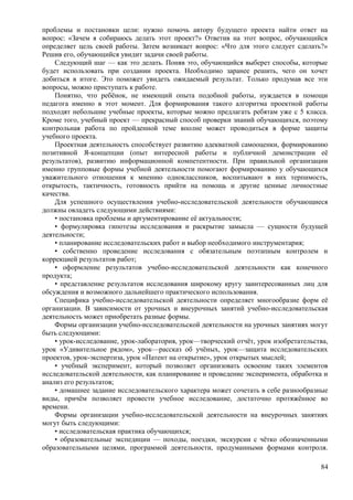 проблемы и постановки цели: нужно помочь автору будущего проекта найти ответ на
вопрос: «Зачем я собираюсь делать этот проект?» Ответив на этот вопрос, обучающийся
определяет цель своей работы. Затем возникает вопрос: «Что для этого следует сделать?»
Решив его, обучающийся увидит задачи своей работы.
Следующий шаг — как это делать. Поняв это, обучающийся выберет способы, которые
будет использовать при создании проекта. Необходимо заранее решить, чего он хочет
добиться в итоге. Это поможет увидеть ожидаемый результат. Только продумав все эти
вопросы, можно приступать к работе.
Понятно, что ребёнок, не имеющий опыта подобной работы, нуждается в помощи
педагога именно в этот момент. Для формирования такого алгоритма проектной работы
подходят небольшие учебные проекты, которые можно предлагать ребятам уже с 5 класса.
Кроме того, учебный проект — прекрасный способ проверки знаний обучающихся, поэтому
контрольная работа по пройденной теме вполне может проводиться в форме защиты
учебного проекта.
Проектная деятельность способствует развитию адекватной самооценки, формированию
позитивной Я-концепции (опыт интересной работы и публичной демонстрации её
результатов), развитию информационной компетентности. При правильной организации
именно групповые формы учебной деятельности помогают формированию у обучающихся
уважительного отношения к мнению одноклассников, воспитывают в них терпимость,
открытость, тактичность, готовность прийти на помощь и другие ценные личностные
качества.
Для успешного осуществления учебно-исследовательской деятельности обучающиеся
должны овладеть следующими действиями:
• постановка проблемы и аргументирование её актуальности;
• формулировка гипотезы исследования и раскрытие замысла — сущности будущей
деятельности;
• планирование исследовательских работ и выбор необходимого инструментария;
• собственно проведение исследования с обязательным поэтапным контролем и
коррекцией результатов работ;
• оформление результатов учебно-исследовательской деятельности как конечного
продукта;
• представление результатов исследования широкому кругу заинтересованных лиц для
обсуждения и возможного дальнейшего практического использования.
Специфика учебно-исследовательской деятельности определяет многообразие форм её
организации. В зависимости от урочных и внеурочных занятий учебно-исследовательская
деятельность может приобретать разные формы.
Формы организации учебно-исследовательской деятельности на урочных занятиях могут
быть следующими:
• урок-исследование, урок-лаборатория, урок—творческий отчёт, урок изобретательства,
урок «Удивительное рядом», урок—рассказ об учёных, урок—защита исследовательских
проектов, урок-экспертиза, урок «Патент на открытие», урок открытых мыслей;
• учебный эксперимент, который позволяет организовать освоение таких элементов
исследовательской деятельности, как планирование и проведение эксперимента, обработка и
анализ его результатов;
• домашнее задание исследовательского характера может сочетать в себе разнообразные
виды, причём позволяет провести учебное исследование, достаточно протяжённое во
времени.
Формы организации учебно-исследовательской деятельности на внеурочных занятиях
могут быть следующими:
• исследовательская практика обучающихся;
• образовательные экспедиции — походы, поездки, экскурсии с чётко обозначенными
образовательными целями, программой деятельности, продуманными формами контроля.
84
 
