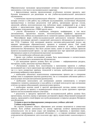 Образовательные экспедиции предусматривают активную образовательную деятельность
школьников, в том числе и исследовательского характера;
• факультативные занятия, предполагающие углубленное изучение предмета, дают
большие возможности для реализации на них учебно-исследовательской деятельности
обучающихся;
• ученическое научно-исследовательское общество — форма внеурочной деятельности,
которая сочетает в себе работу над учебными исследованиями, коллективное обсуждение
промежуточных и итоговых результатов этой работы, организацию круглых столов,
дискуссий, дебатов, интеллектуальных игр, публичных защит, конференций и др., а также
встречи с представителями науки и образования, экскурсии в учреждения науки и
образования, сотрудничество с УНИО других школ;
• участие обучающихся в олимпиадах, конкурсах, конференциях, в том числе
дистанционных, предметных неделях, интеллектуальных марафонах предполагает
выполнение ими учебных исследований или их элементов в рамках данных мероприятий.
Многообразие форм учебно-исследовательской деятельности позволяет обеспечить
подлинную интеграцию урочной и внеурочной деятельности обучающихся по развитию у
них УУД. Стержнем этой интеграции является системно-деятельностный подход как
принцип организации образовательного процесса в основной школе. Ещё одной
особенностью учебно-исследовательской деятельности является её связь с проектной
деятельностью обучающихся. Как было указано выше, одним из видов учебных проектов
является исследовательский проект, где при сохранении всех черт проектной деятельности
обучающихся одним из её компонентов выступает исследование.
При этом необходимо соблюдать ряд условий:
• проект или учебное исследование должны быть выполнимыми и соответствовать
возрасту, способностям и возможностям обучающегося;
• для выполнения проекта должны быть все условия — информационные ресурсы,
мастерские, клубы, школьные научные общества;
• обучающиеся должны быть подготовлены к выполнению проектов и учебных
исследований как в части ориентации при выборе темы проекта или учебного исследования,
так и в части конкретных приёмов, технологий и методов, необходимых для успешной
реализации выбранного вида проекта;
• необходимо обеспечить педагогическое сопровождение проекта как в отношении
выбора темы и содержания (научное руководство), так и в отношении собственно работы и
используемых методов (методическое руководство);
• необходимо использовать для начинающих дневник самоконтроля, в котором
отражаются элементы самоанализа в ходе работы и который используется при составлении
отчётов и во время собеседований с руководителями проекта;
• необходимо наличие ясной и простой критериальной системы оценки итогового
результата работы по проекту и индивидуального вклада (в случае группового характера
проекта или исследования) каждого участника;
• результаты и продукты проектной или исследовательской работы должны быть
презентованы, получить оценку и признание достижений в форме общественной конкурсной
защиты, проводимой в очной форме или путём размещения в открытых ресурсах Интернета
для обсуждения.
Условия и средства формирования универсальных учебных действий
Учебное сотрудничество
На ступени основного общего образования дети активно включаются в совместные
занятия. Хотя учебная деятельность по своему характеру остаётся преимущественно
индивидуальной, тем не менее вокруг неё (например, на переменах, в групповых играх,
спортивных соревнованиях, в домашней обстановке и т. д.) нередко возникает настоящее
сотрудничество обучающихся: дети помогают друг другу, осуществляют взаимоконтроль и
т. д.
85
 