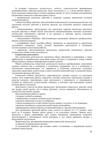 В условиях специально организуемого учебного сотрудничества формирование
коммуникативных действий происходит более интенсивно (т. е. в более ранние сроки), с
более высокими показателями и в более широком спектре. К числу основных составляющих
организации совместного действия можно отнести:
• распределение начальных действий и операций, заданное предметным условием
совместной работы;
• обмен способами действия, обусловленный необходимостью включения различных для
участников моделей действия в качестве средства для получения продукта совместной
работы;
• взаимопонимание, определяющее для участников характер включения различных
моделей действия в общий способ деятельности (взаимопонимание позволяет установить
соответствие собственного действия и его продукта и действия другого участника,
включённого в деятельность);
• коммуникацию (общение), обеспечивающую реализацию процессов распределения,
обмена и взаимопонимания;
• планирование общих способов работы, основанное на предвидении и определении
участниками адекватных задаче условий протекания деятельности и построения
соответствующих схем (планов работы);
• рефлексию, обеспечивающую преодоление ограничений собственного действия
относительно общей схемы деятельности.
Совместная деятельность
Под совместной деятельностью понимается обмен действиями и операциями, а также
вербальными и невербальными средствами между учителем и учениками и между самими
обучающимися в процессе формирования знаний и умений.
Общей особенностью совместной деятельности является преобразование, перестройка
позиции личности как в отношении к усвоенному содержанию, так и в отношении к
собственным взаимодействиям, что выражается в изменении ценностных установок,
смысловых ориентиров, целей учения и самих способов взаимодействия и отношений между
участниками процесса обучения.
Совместная учебная деятельность характеризуется умением каждого из участников
ставить цели совместной работы, определять способы совместного выполнения заданий и
средства контроля, перестраивать свою деятельность в зависимости от изменившихся
условий её совместного осуществления, понимать и учитывать при выполнении задания
позиции других участников.
Деятельность учителя на уроке предполагает организацию совместного действия детей
как внутри одной группы, так и между группами: учитель направляет обучающихся на
совместное выполнение задания.
Цели организации работы в группе:
• создание учебной мотивации;
• пробуждение в учениках познавательного интереса;
• развитие стремления к успеху и одобрению;
• снятие неуверенности в себе, боязни сделать ошибку и получить за это порицание;
• развитие способности к самостоятельной оценке своей работы;
• формирование умения общаться и взаимодействовать с другими обучающимися.
Для организации групповой работы класс делится на группы по 3—6 человек, чаще
всего по 4 человека. Задание даётся группе, а не отдельному ученику. Занятия могут
проходить в форме соревнования двух команд. Командные соревнования позволяют
актуализировать у обучающихся мотив выигрыша и тем самым пробудить интерес к
выполняемой деятельности.
Можно выделить три принципа организации совместной деятельности:
1) принцип индивидуальных вкладов;
2) позиционный принцип, при котором важно столкновение и координация разных
позиций членов группы;
86
 