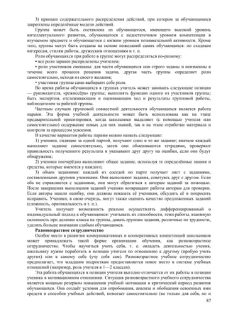 3) принцип содержательного распределения действий, при котором за обучающимися
закреплены определённые модели действий.
Группа может быть составлена из обучающегося, имеющего высокий уровень
интеллектуального развития, обучающегося с недостаточным уровнем компетенции в
изучаемом предмете и обучающегося с низким уровнем познавательной активности. Кроме
того, группы могут быть созданы на основе пожеланий самих обучающихся: по сходным
интересам, стилям работы, дружеским отношениям и т. п.
Роли обучающихся при работе в группе могут распределяться по-разному:
• все роли заранее распределены учителем;
• роли участников смешаны: для части обучающихся они строго заданы и неизменны в
течение всего процесса решения задачи, другая часть группы определяет роли
самостоятельно, исходя из своего желания;
• участники группы сами выбирают себе роли.
Во время работы обучающихся в группах учитель может занимать следующие позиции
— руководителя, «режиссёра» группы; выполнять функции одного из участников группы;
быть экспертом, отслеживающим и оценивающим ход и результаты групповой работы,
наблюдателем за работой группы.
Частным случаем групповой совместной деятельности обучающихся является работа
парами. Эта форма учебной деятельности может быть использована как на этапе
предварительной ориентировки, когда школьники выделяют (с помощью учителя или
самостоятельно) содержание новых для них знаний, так и на этапе отработки материала и
контроля за процессом усвоения.
В качестве вариантов работы парами можно назвать следующие:
1) ученики, сидящие за одной партой, получают одно и то же задание; вначале каждый
выполняет задание самостоятельно, затем они обмениваются тетрадями, проверяют
правильность полученного результата и указывают друг другу на ошибки, если они будут
обнаружены;
2) ученики поочерёдно выполняют общее задание, используя те определённые знания и
средства, которые имеются у каждого;
3) обмен заданиями: каждый из соседей по парте получает лист с заданиями,
составленными другими учениками. Они выполняют задания, советуясь друг с другом. Если
оба не справляются с заданиями, они могут обратиться к авторам заданий за помощью.
После завершения выполнения заданий ученики возвращают работы авторам для проверки.
Если авторы нашли ошибку, они должны показать её ученикам, обсудить её и попросить
исправить. Ученики, в свою очередь, могут также оценить качество предложенных заданий
(сложность, оригинальность и т. п.).
Учитель получает возможность реально осуществлять дифференцированный и
индивидуальный подход к обучающимся: учитывать их способности, темп работы, взаимную
склонность при делении класса на группы, давать группам задания, различные по трудности,
уделять больше внимания слабым обучающимся.
Разновозрастное сотрудничество
Особое место в развитии коммуникативных и кооперативных компетенций школьников
может принадлежать такой форме организации обучения, как разновозрастное
сотрудничество. Чтобы научиться учить себя, т. е. овладеть деятельностью учения,
школьнику нужно поработать в позиции учителя по отношению к другому (пробую учить
других) или к самому себе (учу себя сам). Разновозрастное учебное сотрудничество
предполагает, что младшим подросткам предоставляется новое место в системе учебных
отношений (например, роль учителя в 1—2 классах).
Эта работа обучающихся в позиции учителя выгодно отличается от их работы в позиции
ученика в мотивационном отношении. Ситуация разновозрастного учебного сотрудничества
является мощным резервом повышения учебной мотивации в критический период развития
обучающихся. Она создаёт условия для опробования, анализа и обобщения освоенных ими
средств и способов учебных действий, помогает самостоятельно (не только для себя, но и
87
 