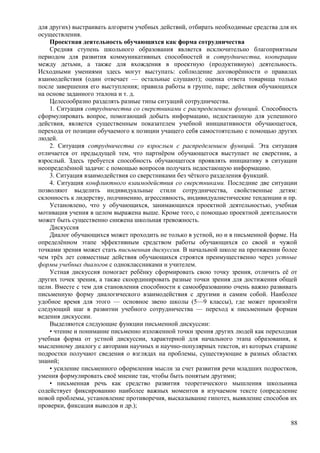 для других) выстраивать алгоритм учебных действий, отбирать необходимые средства для их
осуществления.
Проектная деятельность обучающихся как форма сотрудничества
Средняя ступень школьного образования является исключительно благоприятным
периодом для развития коммуникативных способностей и сотрудничества, кооперации
между детьми, а также для вхождения в проектную (продуктивную) деятельность.
Исходными умениями здесь могут выступать: соблюдение договорённости о правилах
взаимодействия (один отвечает — остальные слушают); оценка ответа товарища только
после завершения его выступления; правила работы в группе, паре; действия обучающихся
на основе заданного эталона и т. д.
Целесообразно разделять разные типы ситуаций сотрудничества.
1. Ситуация сотрудничества со сверстниками с распределением функций. Способность
сформулировать вопрос, помогающий добыть информацию, недостающую для успешного
действия, является существенным показателем учебной инициативности обучающегося,
перехода от позиции обучаемого к позиции учащего себя самостоятельно с помощью других
людей.
2. Ситуация сотрудничества со взрослым с распределением функций. Эта ситуация
отличается от предыдущей тем, что партнёром обучающегося выступает не сверстник, а
взрослый. Здесь требуется способность обучающегося проявлять инициативу в ситуации
неопределённой задачи: с помощью вопросов получать недостающую информацию.
3. Ситуация взаимодействия со сверстниками без чёткого разделения функций.
4. Ситуация конфликтного взаимодействия со сверстниками. Последние две ситуации
позволяют выделить индивидуальные стили сотрудничества, свойственные детям:
склонность к лидерству, подчинению, агрессивность, индивидуалистические тенденции и пр.
Установлено, что у обучающихся, занимающихся проектной деятельностью, учебная
мотивация учения в целом выражена выше. Кроме того, с помощью проектной деятельности
может быть существенно снижена школьная тревожность.
Дискуссия
Диалог обучающихся может проходить не только в устной, но и в письменной форме. На
определённом этапе эффективным средством работы обучающихся со своей и чужой
точками зрения может стать письменная дискуссия. В начальной школе на протяжении более
чем трёх лет совместные действия обучающихся строятся преимущественно через устные
формы учебных диалогов с одноклассниками и учителем.
Устная дискуссия помогает ребёнку сформировать свою точку зрения, отличить её от
других точек зрения, а также скоординировать разные точки зрения для достижения общей
цели. Вместе с тем для становления способности к самообразованию очень важно развивать
письменную форму диалогического взаимодействия с другими и самим собой. Наиболее
удобное время для этого — основное звено школы (5—9 классы), где может произойти
следующий шаг в развитии учебного сотрудничества — переход к письменным формам
ведения дискуссии.
Выделяются следующие функции письменной дискуссии:
• чтение и понимание письменно изложенной точки зрения других людей как переходная
учебная форма от устной дискуссии, характерной для начального этапа образования, к
мысленному диалогу с авторами научных и научно-популярных текстов, из которых старшие
подростки получают сведения о взглядах на проблемы, существующие в разных областях
знаний;
• усиление письменного оформления мысли за счет развития речи младших подростков,
умения формулировать своё мнение так, чтобы быть понятым другими;
• письменная речь как средство развития теоретического мышления школьника
содействует фиксированию наиболее важных моментов в изучаемом тексте (определение
новой проблемы, установление противоречия, высказывание гипотез, выявление способов их
проверки, фиксация выводов и др.);
88
 