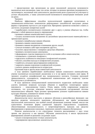 • предоставление при организации на уроке письменной дискуссии возможности
высказаться всем желающим, даже тем детям, которые по разным причинам (неуверенность,
застенчивость, медленный темп деятельности, предпочтение роли слушателя) не участвуют в
устных обсуждениях, а также дополнительной возможности концентрации внимания детей
на уроке.
Тренинги
Наиболее эффективным способом психологической коррекции когнитивных и
эмоционально-личностных компонентов рефлексивных способностей выступают разные
формы и программы тренингов для подростков. Программы тренингов позволяют ставить и
достигать следующих конкретных целей:
• вырабатывать положительное отношение друг к другу и умение общаться так, чтобы
общение с тобой приносило радость окружающим;
• развивать навыки взаимодействия в группе;
• создать положительное настроение на дальнейшее продолжительное взаимодействие в
тренинговой группе;
• развивать невербальные навыки общения;
• развивать навыки самопознания;
• развивать навыки восприятия и понимания других людей;
• учиться познавать себя через восприятие другого;
• получить представление о «неверных средствах общения»;
• развивать положительную самооценку;
• сформировать чувство уверенности в себе и осознание себя в новом качестве;
• познакомить с понятием «конфликт»;
• определить особенности поведения в конфликтной ситуации;
• обучить способам выхода из конфликтной ситуации;
• отработать ситуации предотвращения конфликтов;
• закрепить навыки поведения в конфликтной ситуации;
• снизить уровень конфликтности подростков.
Групповая игра и другие виды совместной деятельности
в ходе тренинга вырабатывают необходимые навыки социального взаимодействия,
умение подчиняться коллективной дисциплине и в то же время отстаивать свои права. В
тренинге создаётся специфический вид эмоционального контакта. Сознание групповой
принадлежности, солидарности, товарищеской взаимопомощи даёт подростку чувство
благополучия и устойчивости.
В ходе тренингов коммуникативной компетентности подростков необходимо также
уделять внимание вопросам культуры общения и выработке элементарных правил
вежливости — повседневному этикету. Очень важно, чтобы современные подростки
осознавали, что культура поведения является неотъемлемой составляющей системы
межличностного общения. Через ролевое проигрывание успешно отрабатываются навыки
культуры общения, усваиваются знания этикета.
Общий приём доказательства
Доказательства могут выступать в процессе обучения в разнообразных функциях: как
средство развития логического мышления обучающихся; как приём активизации
мыслительной деятельности; как особый способ организации усвоения знаний; иногда как
единственно возможная форма адекватной передачи определённого содержания,
обеспечивающая последовательность и непротиворечивость выводов; как средство
формирования и проявления поисковых, творческих умений и навыков обучающихся.
Понятие доказательства и его структурные элементы рассматривают с двух точек
зрения: как результат и как процесс. Обучение доказательству в школе предполагает
формирование умений по решению следующих задач:
• анализ и воспроизведение готовых доказательств;
• опровержение предложенных доказательств;
89
 