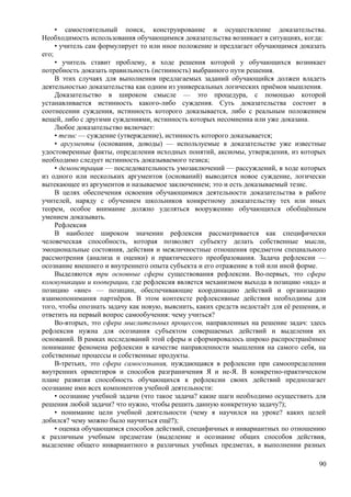• самостоятельный поиск, конструирование и осуществление доказательства.
Необходимость использования обучающимися доказательства возникает в ситуациях, когда:
• учитель сам формулирует то или иное положение и предлагает обучающимся доказать
его;
• учитель ставит проблему, в ходе решения которой у обучающихся возникает
потребность доказать правильность (истинность) выбранного пути решения.
В этих случаях для выполнения предлагаемых заданий обучающийся должен владеть
деятельностью доказательства как одним из универсальных логических приёмов мышления.
Доказательство в широком смысле — это процедура, с помощью которой
устанавливается истинность какого-либо суждения. Суть доказательства состоит в
соотнесении суждения, истинность которого доказывается, либо с реальным положением
вещей, либо с другими суждениями, истинность которых несомненна или уже доказана.
Любое доказательство включает:
• тезис — суждение (утверждение), истинность которого доказывается;
• аргументы (основания, доводы) — используемые в доказательстве уже известные
удостоверенные факты, определения исходных понятий, аксиомы, утверждения, из которых
необходимо следует истинность доказываемого тезиса;
• демонстрация — последовательность умозаключений — рассуждений, в ходе которых
из одного или нескольких аргументов (оснований) выводится новое суждение, логически
вытекающее из аргументов и называемое заключением; это и есть доказываемый тезис.
В целях обеспечения освоения обучающимися деятельности доказательства в работе
учителей, наряду с обучением школьников конкретному доказательству тех или иных
теорем, особое внимание должно уделяться вооружению обучающихся обобщённым
умением доказывать.
Рефлексия
В наиболее широком значении рефлексия рассматривается как специфически
человеческая способность, которая позволяет субъекту делать собственные мысли,
эмоциональные состояния, действия и межличностные отношения предметом специального
рассмотрения (анализа и оценки) и практического преобразования. Задача рефлексии —
осознание внешнего и внутреннего опыта субъекта и его отражение в той или иной форме.
Выделяются три основные сферы существования рефлексии. Во-первых, это сфера
коммуникации и кооперации, где рефлексия является механизмом выхода в позицию «над» и
позицию «вне» — позиции, обеспечивающие координацию действий и организацию
взаимопонимания партнёров. В этом контексте рефлексивные действия необходимы для
того, чтобы опознать задачу как новую, выяснить, каких средств недостаёт для её решения, и
ответить на первый вопрос самообучения: чему учиться?
Во-вторых, это сфера мыслительных процессов, направленных на решение задач: здесь
рефлексия нужна для осознания субъектом совершаемых действий и выделения их
оснований. В рамках исследований этой сферы и сформировалось широко распространённое
понимание феномена рефлексии в качестве направленности мышления на самого себя, на
собственные процессы и собственные продукты.
В-третьих, это сфера самосознания, нуждающаяся в рефлексии при самоопределении
внутренних ориентиров и способов разграничения Я и не-Я. В конкретно-практическом
плане развитая способность обучающихся к рефлексии своих действий предполагает
осознание ими всех компонентов учебной деятельности:
• осознание учебной задачи (что такое задача? какие шаги необходимо осуществить для
решения любой задачи? что нужно, чтобы решить данную конкретную задачу?);
• понимание цели учебной деятельности (чему я научился на уроке? каких целей
добился? чему можно было научиться ещё?);
• оценка обучающимся способов действий, специфичных и инвариантных по отношению
к различным учебным предметам (выделение и осознание общих способов действия,
выделение общего инвариантного в различных учебных предметах, в выполнении разных
90
 