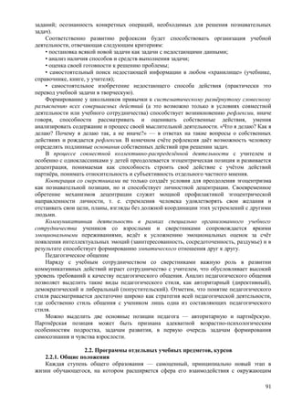 заданий; осознанность конкретных операций, необходимых для решения познавательных
задач).
Соответственно развитию рефлексии будет способствовать организация учебной
деятельности, отвечающая следующим критериям:
• постановка всякой новой задачи как задачи с недостающими данными;
• анализ наличия способов и средств выполнения задачи;
• оценка своей готовности к решению проблемы;
• самостоятельный поиск недостающей информации в любом «хранилище» (учебнике,
справочнике, книге, у учителя);
• самостоятельное изобретение недостающего способа действия (практически это
перевод учебной задачи в творческую).
Формирование у школьников привычки к систематическому развёрнутому словесному
разъяснению всех совершаемых действий (а это возможно только в условиях совместной
деятельности или учебного сотрудничества) способствует возникновению рефлексии, иначе
говоря, способности рассматривать и оценивать собственные действия, умения
анализировать содержание и процесс своей мыслительной деятельности. «Что я делаю? Как я
делаю? Почему я делаю так, а не иначе?» — в ответах на такие вопросы о собственных
действиях и рождается рефлексия. В конечном счёте рефлексия даёт возможность человеку
определять подлинные основания собственных действий при решении задач.
В процессе совместной коллективно-распределённой деятельности с учителем и
особенно с одноклассниками у детей преодолевается эгоцентрическая позиция и развивается
децентрация, понимаемая как способность строить своё действие с учётом действий
партнёра, понимать относительность и субъективность отдельного частного мнения.
Кооперация со сверстниками не только создаёт условия для преодоления эгоцентризма
как познавательной позиции, но и способствует личностной децентрации. Своевременное
обретение механизмов децентрации служит мощной профилактикой эгоцентрической
направленности личности, т. е. стремления человека удовлетворять свои желания и
отстаивать свои цели, планы, взгляды без должной координации этих устремлений с другими
людьми.
Коммуникативная деятельность в рамках специально организованного учебного
сотрудничества учеников со взрослыми и сверстниками сопровождается яркими
эмоциональными переживаниями, ведёт к усложнению эмоциональных оценок за счёт
появления интеллектуальных эмоций (заинтересованность, сосредоточенность, раздумье) и в
результате способствует формированию эмпатического отношения друг к другу.
Педагогическое общение
Наряду с учебным сотрудничеством со сверстниками важную роль в развитии
коммуникативных действий играет сотрудничество с учителем, что обусловливает высокий
уровень требований к качеству педагогического общения. Анализ педагогического общения
позволяет выделить такие виды педагогического стиля, как авторитарный (директивный),
демократический и либеральный (попустительский). Отметим, что понятие педагогического
стиля рассматривается достаточно широко как стратегия всей педагогической деятельности,
где собственно стиль общения с учеником лишь одна из составляющих педагогического
стиля.
Можно выделить две основные позиции педагога — авторитарную и партнёрскую.
Партнёрская позиция может быть признана адекватной возрастно-психологическим
особенностям подростка, задачам развития, в первую очередь задачам формирования
самосознания и чувства взрослости.
2.2. Программы отдельных учебных предметов, курсов
2.2.1. Общие положения
Каждая ступень общего образования — самоценный, принципиально новый этап в
жизни обучающегося, на котором расширяется сфера его взаимодействия с окружающим
91
 