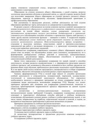 миром, изменяется социальный статус, возрастает потребность в самовыражении,
самосознании и самоопределении.
Образование на ступени основного общего образования, с одной стороны, является
логическим продолжением обучения в начальной школе, а с другой стороны, является базой
для подготовки завершения общего образования на ступени среднего (полного) общего
образования, перехода к профильному обучению, профессиональной ориентации и
профессиональному образованию.
Как указывалось в предыдущих разделах, учебная деятельность на этой ступени
образования приобретает черты деятельности по саморазвитию и самообразованию.
В средних классах у обучающихся на основе усвоения научных понятий закладываются
основы теоретического, формального и рефлексивного мышления, появляются способности
рассуждать на основе общих посылок, умение оперировать гипотезами как
отличительным инструментом научного рассуждения. Контролируемой и управляемой
становится речь (обучающийся способен осознанно и произвольно строить свой рассказ), а
также другие высшие психические функции — внимание и память. У подростков впервые
начинает наблюдаться умение длительное время удерживать внимание на отвлечённом,
логически организованном материале. Интеллектуализируется процесс восприятия —
отыскание и выделение значимых, существенных связей и причинно-следственных
зависимостей при работе с наглядным материалом, т. е. происходит подчинение процессу
осмысления первичных зрительных ощущений.
Особенностью содержания современного основного общего образования является не
только ответ на вопрос, что обучающийся должен знать (запомнить, воспроизвести), но и
формирование универсальных учебных действий в личностных, коммуникативных,
познавательных, регулятивных сферах, обеспечивающих способность к организации
самостоятельной учебной деятельности.
Кроме этого, определение в программах содержания тех знаний, умений и способов
деятельности, которые являются надпредметными, т. е. формируются средствами каждого
учебного предмета, даёт возможность объединить возможности всех учебных предметов для
решения общих задач обучения, приблизиться к реализации «идеальных» целей образования.
В то же время такой подход позволит предупредить узкопредметность в отборе содержания
образования, обеспечить интеграцию в изучении разных сторон окружающего мира.
Уровень сформированности УУД в полной мере зависит от способов организации
учебной деятельности и сотрудничества, познавательной, творческой, художественно-
эстетической и коммуникативной деятельности обучающихся. Это определило
необходимость выделить в примерных программах не только содержание знаний, но и
содержание видов деятельности, включающих конкретные УУД. Именно этот аспект
примерных программ даёт основание для утверждения гуманистической, личностно и
социально ориентированной направленности процесса образования на данной ступени
общего образования.
В соответствии с системно-деятельностным подходом, составляющим
методологическую основу требований Стандарта, содержание планируемых результатов
описывает и характеризует обобщённые способы действий с учебным материалом,
позволяющие обучающимся успешно решать учебные и учебно-практические задачи, в том
числе задачи, направленные на отработку теоретических моделей и понятий, и задачи, по
возможности максимально приближенные к реальным жизненным ситуациям.
Примерные программы по учебным предметам включают:
1) пояснительную записку, в которой конкретизируются общие цели основного общего
образования с учётом специфики учебного предмета;
2) общую характеристику учебного предмета, курса;
3) описание места учебного предмета, курса в учебном плане;
4) личностные, метапредметные и предметные результаты освоения конкретного
учебного предмета, курса;
5) содержание учебного предмета, курса;
92
 