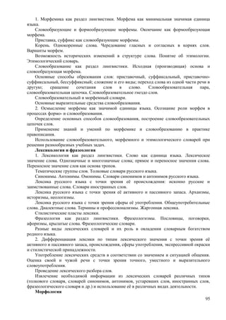 1. Морфемика как раздел лингвистики. Морфема как минимальная значимая единица
языка.
Словообразующие и формообразующие морфемы. Окончание как формообразующая
морфема.
Приставка, суффикс как словообразующие морфемы.
Корень. Однокоренные слова. Чередование гласных и согласных в корнях слов.
Варианты морфем.
Возможность исторических изменений в структуре слова. Понятие об этимологии.
Этимологический словарь.
Словообразование как раздел лингвистики. Исходная (производящая) основа и
словообразующая морфема.
Основные способы образования слов: приставочный, суффиксальный, приставочно-
суффиксальный, бессуффиксный; сложение и его виды; переход слова из одной части речи в
другую; сращение сочетания слов в слово. Словообразовательная пара,
словообразовательная цепочка. Словообразовательное гнездо слов.
Словообразовательный и морфемный словари.
Основные выразительные средства словообразования.
2. Осмысление морфемы как значимой единицы языка. Осознание роли морфем в
процессах формо- и словообразования.
Определение основных способов словообразования, построение словообразовательных
цепочек слов.
Применение знаний и умений по морфемике и словообразованию в практике
правописания.
Использование словообразовательного, морфемного и этимологического словарей при
решении разнообразных учебных задач.
Лексикология и фразеология
1. Лексикология как раздел лингвистики. Слово как единица языка. Лексическое
значение слова. Однозначные и многозначные слова; прямое и переносное значения слова.
Переносное значение слов как основа тропов.
Тематические группы слов. Толковые словари русского языка.
Синонимы. Антонимы. Омонимы. Словари синонимов и антонимов русского языка.
Лексика русского языка с точки зрения её происхождения: исконно русские и
заимствованные слова. Словари иностранных слов.
Лексика русского языка с точки зрения её активного и пассивного запаса. Архаизмы,
историзмы, неологизмы.
Лексика русского языка с точки зрения сферы её употребления. Общеупотребительные
слова. Диалектные слова. Термины и профессионализмы. Жаргонная лексика.
Стилистические пласты лексики.
Фразеология как раздел лингвистики. Фразеологизмы. Пословицы, поговорки,
афоризмы, крылатые слова. Фразеологические словари.
Разные виды лексических словарей и их роль в овладении словарным богатством
родного языка.
2. Дифференциация лексики по типам лексического значения с точки зрения её
активного и пассивного запаса, происхождения, сферы употребления, экспрессивной окраски
и стилистической принадлежности.
Употребление лексических средств в соответствии со значением и ситуацией общения.
Оценка своей и чужой речи с точки зрения точного, уместного и выразительного
словоупотребления.
Проведение лексического разбора слов.
Извлечение необходимой информации из лексических словарей различных типов
(толкового словаря, словарей синонимов, антонимов, устаревших слов, иностранных слов,
фразеологического словаря и др.) и использование её в различных видах деятельности.
Морфология
95
 