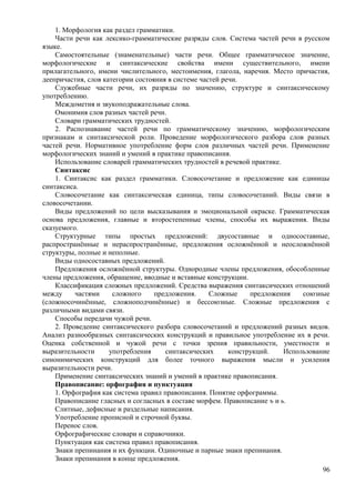 1. Морфология как раздел грамматики.
Части речи как лексико-грамматические разряды слов. Система частей речи в русском
языке.
Самостоятельные (знаменательные) части речи. Общее грамматическое значение,
морфологические и синтаксические свойства имени существительного, имени
прилагательного, имени числительного, местоимения, глагола, наречия. Место причастия,
деепричастия, слов категории состояния в системе частей речи.
Служебные части речи, их разряды по значению, структуре и синтаксическому
употреблению.
Междометия и звукоподражательные слова.
Омонимия слов разных частей речи.
Словари грамматических трудностей.
2. Распознавание частей речи по грамматическому значению, морфологическим
признакам и синтаксической роли. Проведение морфологического разбора слов разных
частей речи. Нормативное употребление форм слов различных частей речи. Применение
морфологических знаний и умений в практике правописания.
Использование словарей грамматических трудностей в речевой практике.
Синтаксис
1. Синтаксис как раздел грамматики. Словосочетание и предложение как единицы
синтаксиса.
Словосочетание как синтаксическая единица, типы словосочетаний. Виды связи в
словосочетании.
Виды предложений по цели высказывания и эмоциональной окраске. Грамматическая
основа предложения, главные и второстепенные члены, способы их выражения. Виды
сказуемого.
Структурные типы простых предложений: двусоставные и односоставные,
распространённые и нераспространённые, предложения осложнённой и неосложнённой
структуры, полные и неполные.
Виды односоставных предложений.
Предложения осложнённой структуры. Однородные члены предложения, обособленные
члены предложения, обращение, вводные и вставные конструкции.
Классификация сложных предложений. Средства выражения синтаксических отношений
между частями сложного предложения. Сложные предложения союзные
(сложносочинённые, сложноподчинённые) и бессоюзные. Сложные предложения с
различными видами связи.
Способы передачи чужой речи.
2. Проведение синтаксического разбора словосочетаний и предложений разных видов.
Анализ разнообразных синтаксических конструкций и правильное употребление их в речи.
Оценка собственной и чужой речи с точки зрения правильности, уместности и
выразительности употребления синтаксических конструкций. Использование
синонимических конструкций для более точного выражения мысли и усиления
выразительности речи.
Применение синтаксических знаний и умений в практике правописания.
Правописание: орфография и пунктуация
1. Орфография как система правил правописания. Понятие орфограммы.
Правописание гласных и согласных в составе морфем. Правописание ъ и ь.
Слитные, дефисные и раздельные написания.
Употребление прописной и строчной буквы.
Перенос слов.
Орфографические словари и справочники.
Пунктуация как система правил правописания.
Знаки препинания и их функции. Одиночные и парные знаки препинания.
Знаки препинания в конце предложения.
96
 