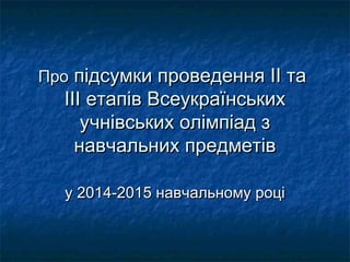 ПроПро підсумки проведенняпідсумки проведення IIII тата
ІІІ етапів ВсеукраїнськихІІІ етапів Всеукраїнських
учнівських олімпіад зучнівських олімпіад з
навчальних предметівнавчальних предметів
у 201у 20144-201-20155 навчальному роцінавчальному році
 