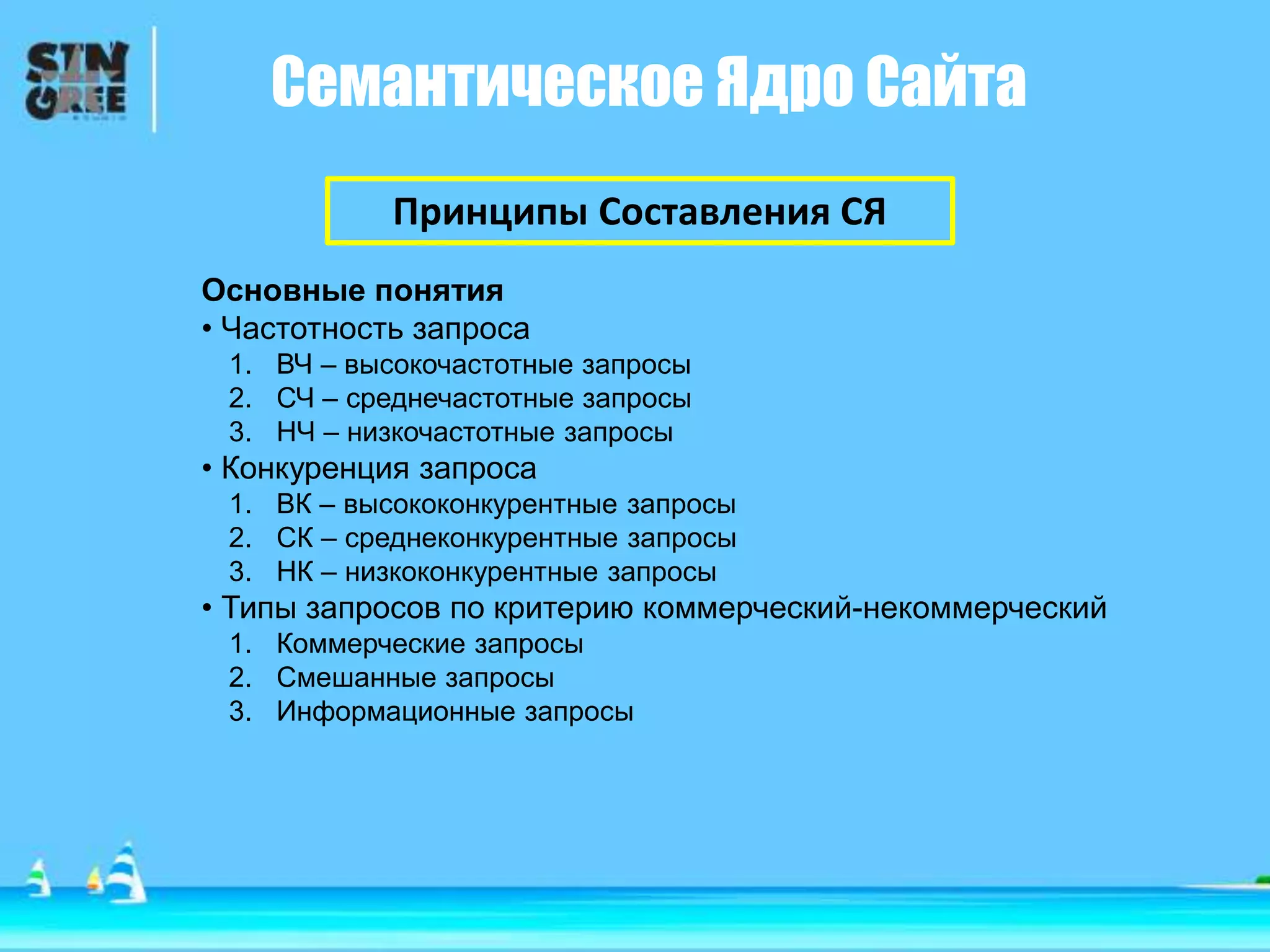 Семантическое Ядро Сайта
Принципы Составления СЯ
Основные понятия
• Частотность запроса
1. ВЧ – высокочастотные запросы
2. СЧ – среднечастотные запросы
3. НЧ – низкочастотные запросы
• Конкуренция запроса
1. ВК – высококонкурентные запросы
2. СК – среднеконкурентные запросы
3. НК – низкоконкурентные запросы
• Типы запросов по критерию коммерческий-некоммерческий
1. Коммерческие запросы
2. Смешанные запросы
3. Информационные запросы
 