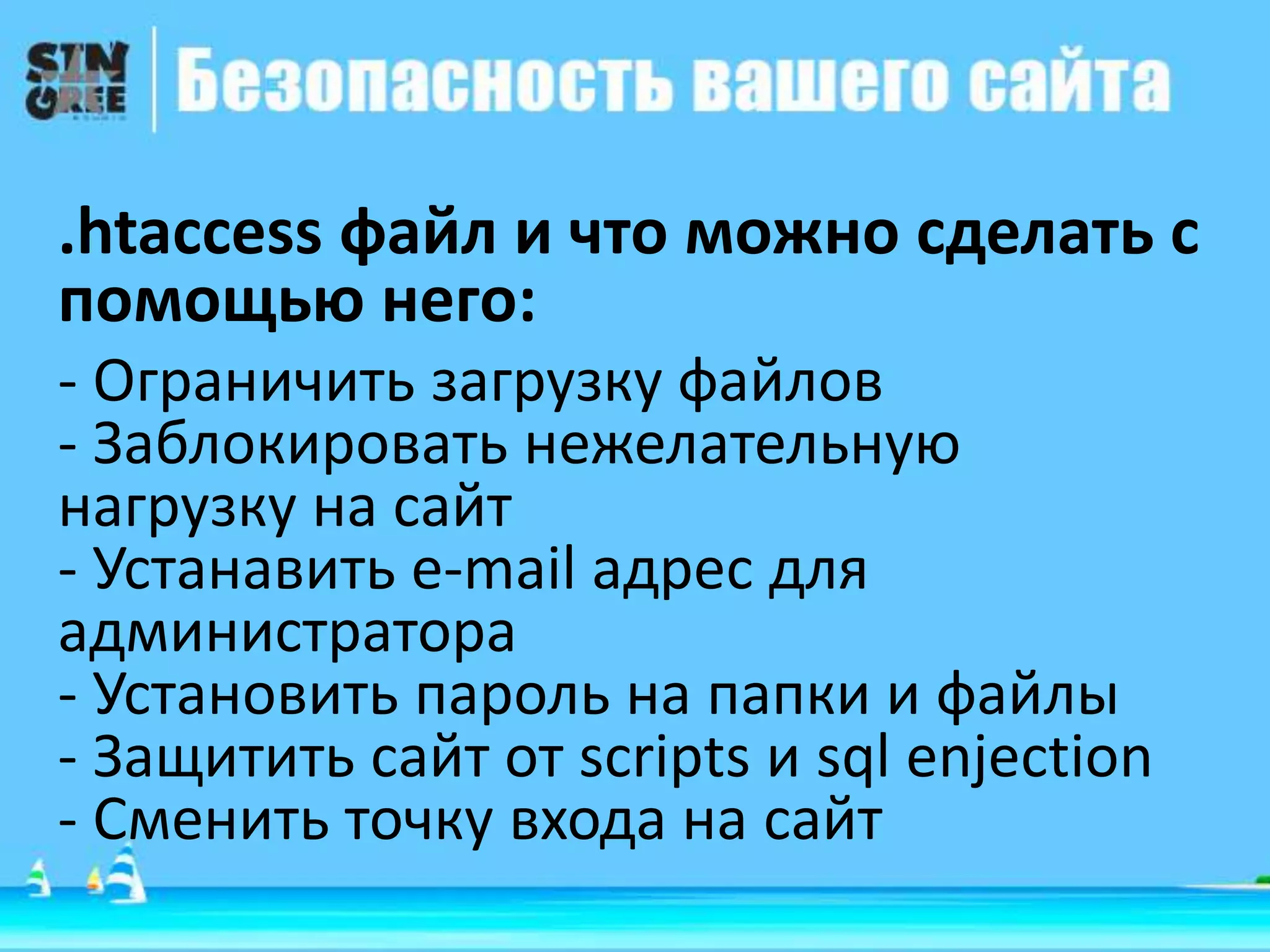 .htaccess файл и что можно сделать с
помощью него:
- Ограничить загрузку файлов
- Заблокировать нежелательную
нагрузку на сайт
- Устанавить e-mail адрес для
администратора
- Установить пароль на папки и файлы
- Защитить сайт от scripts и sql enjection
- Сменить точку входа на сайт
 