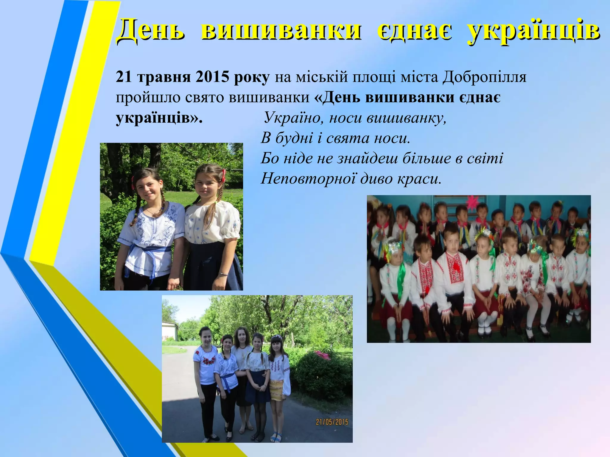 День вишиванки єднає українцівДень вишиванки єднає українців
21 травня 2015 року на міській площі міста Добропілля
пройшло свято вишиванки «День вишиванки єднає
українців». Україно, носи вишиванку,
В будні і свята носи.
Бо ніде не знайдеш більше в світі
Неповторної диво краси.
 