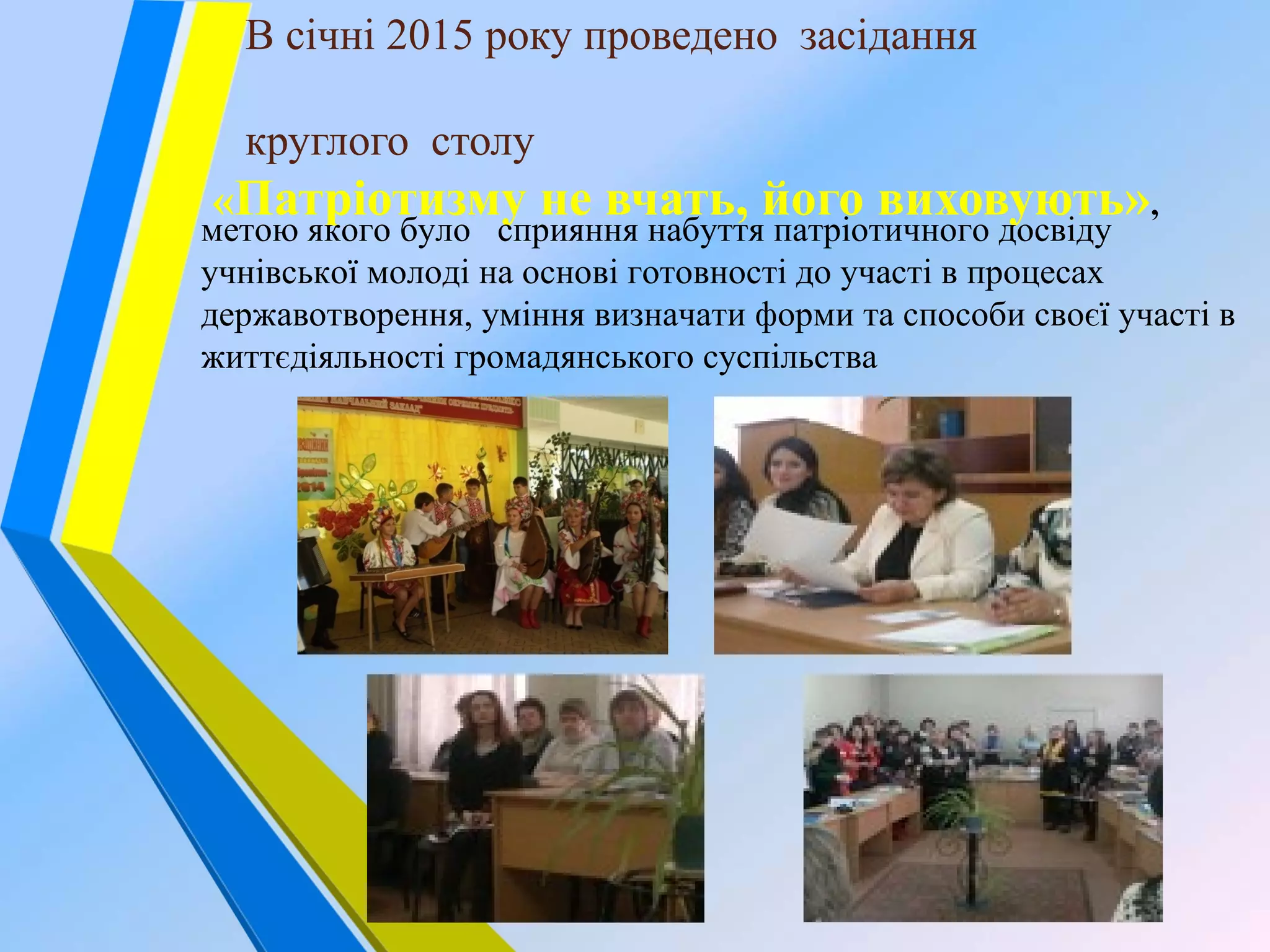 В січні 2015 року проведено засідання
круглого столу
«Патріотизму не вчать, його виховують»,
метою якого було сприяння набуття патріотичного досвіду
учнівської молоді на основі готовності до участі в процесах
державотворення, уміння визначати форми та способи своєї участі в
життєдіяльності громадянського суспільства
 