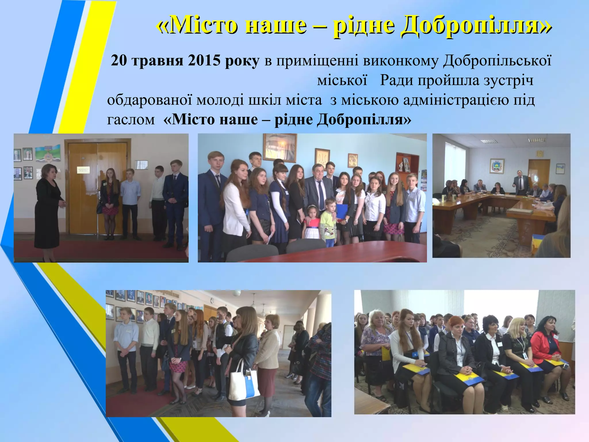  
«Місто наше – рідне Добропілля»«Місто наше – рідне Добропілля»
20 травня 2015 року в приміщенні виконкому Добропільської
міської Ради пройшла зустріч
обдарованої молоді шкіл міста з міською адміністрацією під
гаслом «Місто наше – рідне Добропілля»
 
