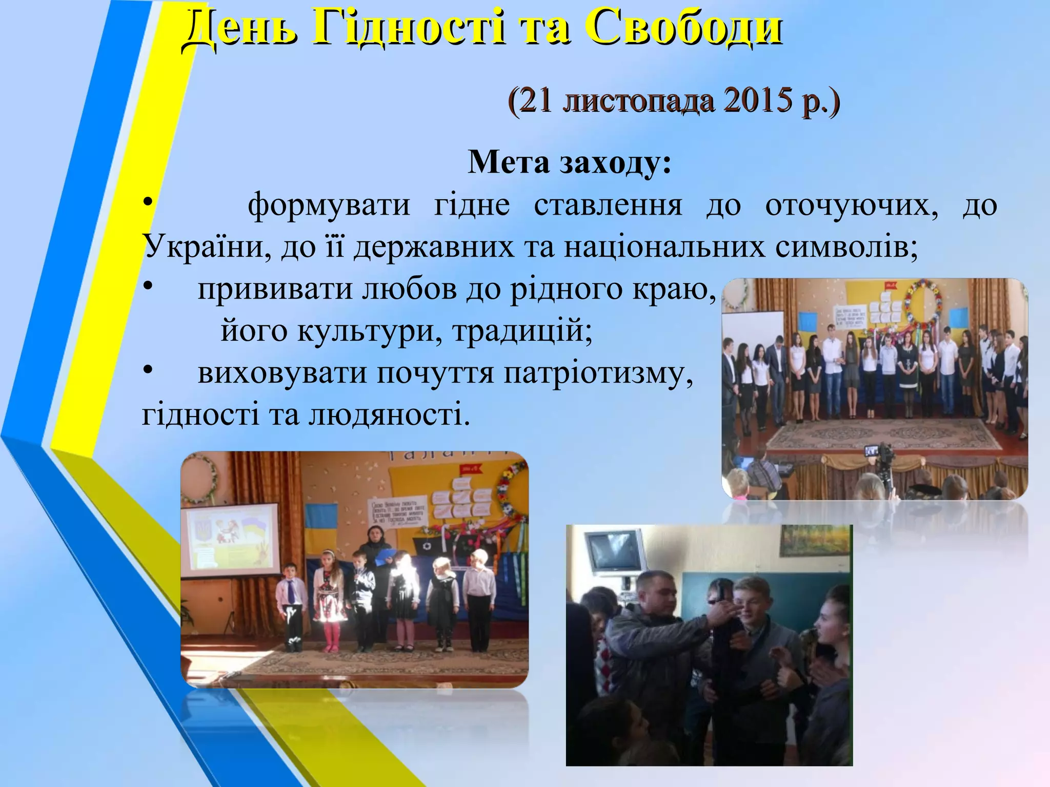 День Гідності та СвободиДень Гідності та Свободи
(21 листопада 2015 р.)(21 листопада 2015 р.)
Мета заходу:
• формувати гідне ставлення до оточуючих, до
України, до її державних та національних символів;
• прививати любов до рідного краю,
його культури, традицій;
• виховувати почуття патріотизму,
гідності та людяності.
 