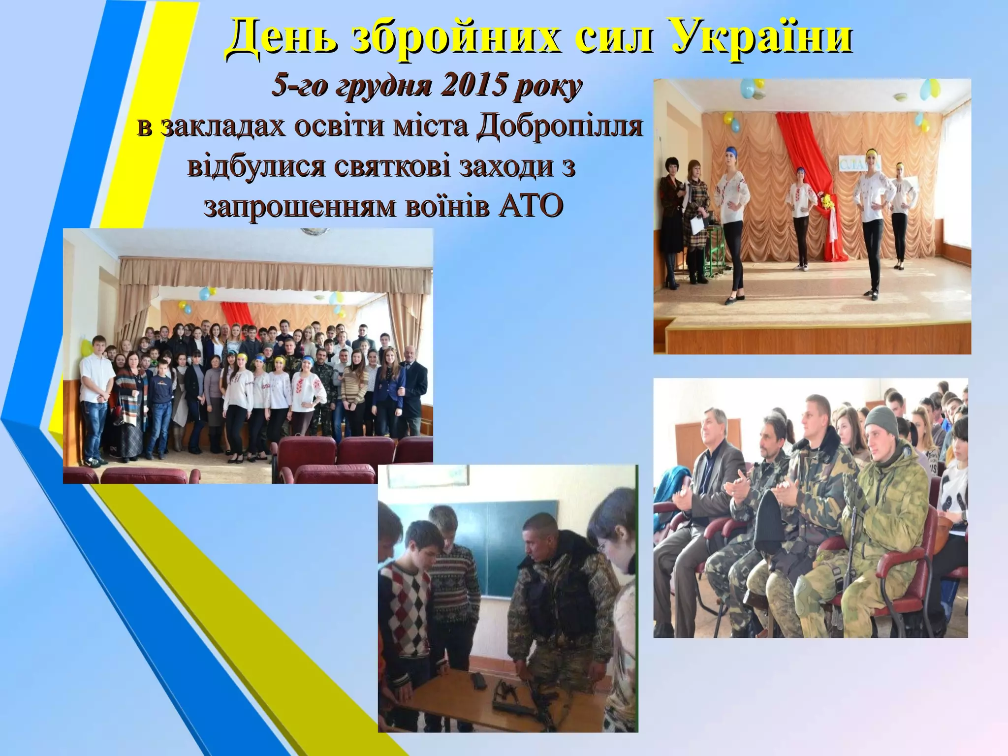 День збройних сил УкраїниДень збройних сил України
5-го грудня 2015 року5-го грудня 2015 року
в закладах освіти міста Добропілляв закладах освіти міста Добропілля
відбулися святкові заходи звідбулися святкові заходи з
запрошенням воїнів АТОзапрошенням воїнів АТО
 