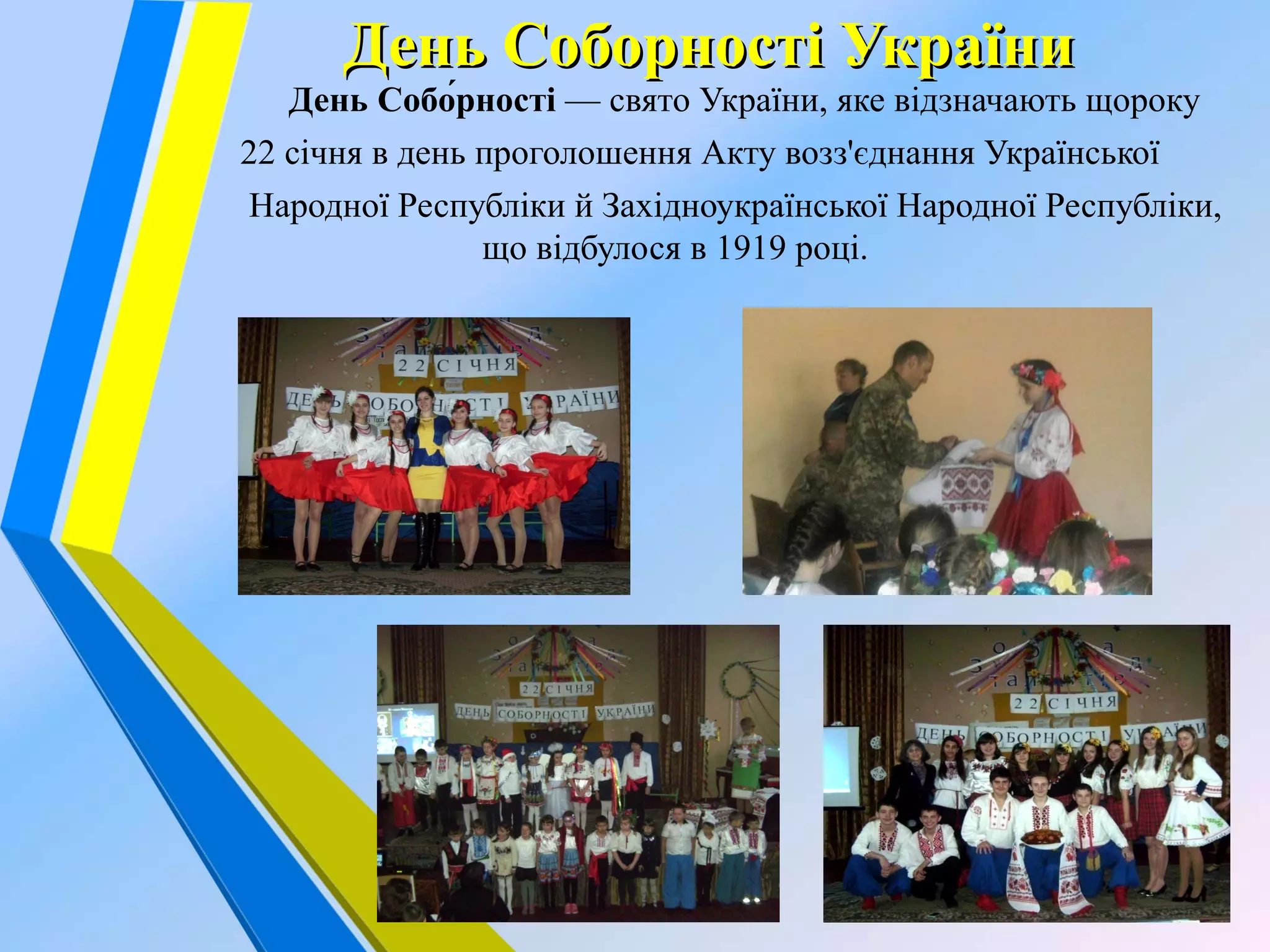 День Соборності УкраїниДень Соборності України
День Собо́рності — свято України, яке відзначають щороку
22 січня в день проголошення Акту возз'єднання Української
Народної Республіки й Західноукраїнської Народної Республіки,
що відбулося в 1919 році.
 