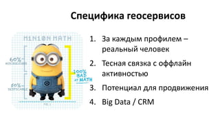 Специфика геосервисов
1. За каждым профилем –
реальный человек
2. Тесная связка с оффлайн
активностью
3. Потенциал для продвижения
4. Big Data / CRM
 