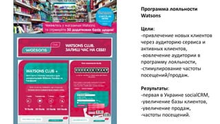 Программа лояльности
Watsons
Цели:
-привлечение новых клиентов
через аудиторию сервиса и
активных клиентов,
-вовлечение аудитории в
программу лояльности,
-стимулирование частоты
посещений/продаж.
Результаты:
-первая в Украине socialCRM,
-увеличение базы клиентов,
-увеличение продаж,
-частоты посещений.
 