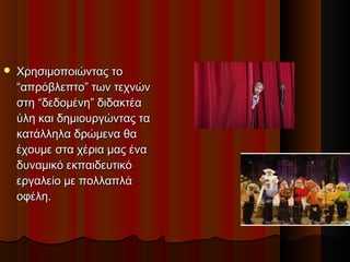  Χρησιµοποιώντας τοΧρησιµοποιώντας το
“απρόβλεπτο” των τεχνών“απρόβλεπτο” των τεχνών
στη “δεδοµένη” διδακτέαστη “δεδοµένη” διδακτέα
ύλη και δηµιουργώντας ταύλη και δηµιουργώντας τα
κατάλληλα δρώµενα θακατάλληλα δρώµενα θα
έχουµε στα χέρια µας έναέχουµε στα χέρια µας ένα
δυναµικό εκπαιδευτικόδυναµικό εκπαιδευτικό
εργαλείο µε πολλαπλάεργαλείο µε πολλαπλά
οφέλη.οφέλη.
 